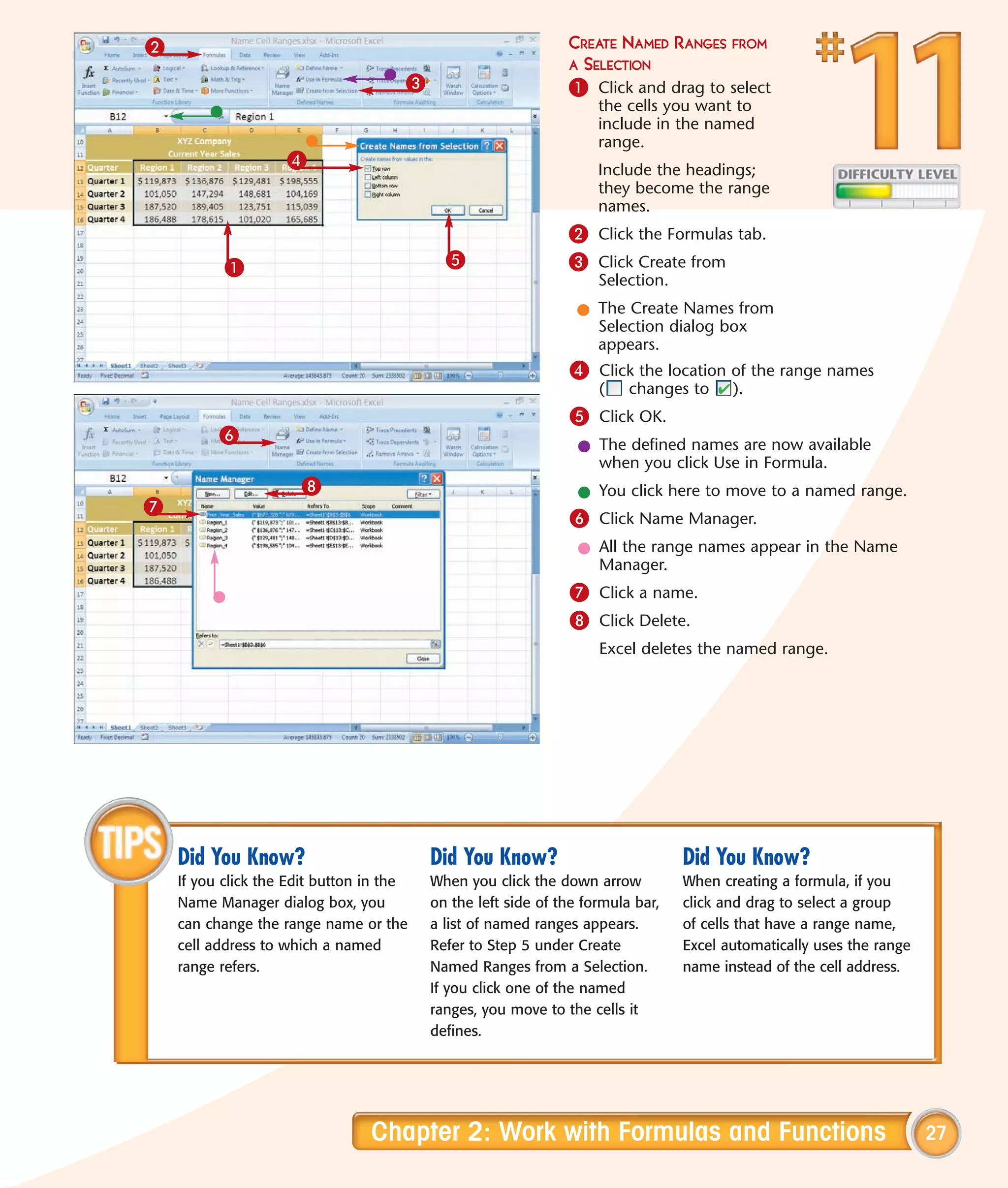 2                                                              CREATE NAMED      RANGES FROM
                                                               A SELECTION
                                      3                        1 Click and drag to select
                                                                    the cells you want to
                                                                    include in the named
                                                                    range.
                    4                                               Include the headings;
                                                                    they become the range
                                                                    names.
                                                               2 Click the Formulas tab.
           1                                5                  3 Click Create from
                                                                    Selection.
                                                                 l The Create Names from
                                                                   Selection dialog box
                                                                   appears.
                                                               4 Click the location of the range names
                                                                    (    changes to     ).
                                                               5 Click OK.
          6
                                                                 l The defined names are now available
                                                                   when you click Use in Formula.
                      8                                          l You click here to move to a named range.
7
                                                               6 Click Name Manager.
                                                                 l All the range names appear in the Name
                                                                   Manager.
                                                               7 Click a name.
                                                               8 Click Delete.
                                                                    Excel deletes the named range.




    Did You Know?                         Did You Know?                          Did You Know?
    If you click the Edit button in the   When you click the down arrow          When creating a formula, if you
    Name Manager dialog box, you          on the left side of the formula bar,   click and drag to select a group
    can change the range name or the      a list of named ranges appears.        of cells that have a range name,
    cell address to which a named         Refer to Step 5 under Create           Excel automatically uses the range
    range refers.                         Named Ranges from a Selection.         name instead of the cell address.
                                          If you click one of the named
                                          ranges, you move to the cells it
                                          defines.




                                 Chapter 2: Work with Formulas and Functions                                          27
 