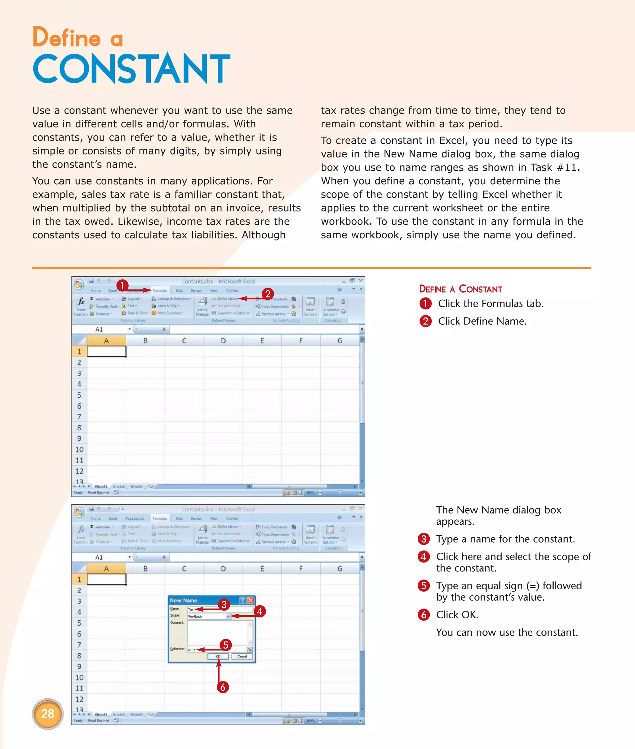 Define a
CONSTANT
Use a constant whenever you want to use the same         tax rates change from time to time, they tend to
value in different cells and/or formulas. With           remain constant within a tax period.
constants, you can refer to a value, whether it is       To create a constant in Excel, you need to type its
simple or consists of many digits, by simply using       value in the New Name dialog box, the same dialog
the constant’s name.                                     box you use to name ranges as shown in Task #11.
You can use constants in many applications. For          When you define a constant, you determine the
example, sales tax rate is a familiar constant that,     scope of the constant by telling Excel whether it
when multiplied by the subtotal on an invoice, results   applies to the current worksheet or the entire
in the tax owed. Likewise, income tax rates are the      workbook. To use the constant in any formula in the
constants used to calculate tax liabilities. Although    same workbook, simply use the name you defined.




                1                                                           DEFINE A CONSTANT
                                              2
                                                                            1 Click the Formulas tab.
                                                                            2 Click Define Name.




                                                                               The New Name dialog box
                                                                               appears.
                                                                           3 Type a name for the constant.
                                                                           4 Click here and select the scope of
                                                                               the constant.
                                                                           5 Type an equal sign (=) followed
                                                                               by the constant’s value.
                                     3
                                            4                              6 Click OK.
                                                                               You can now use the constant.
                                     5


                                     6

 28
 