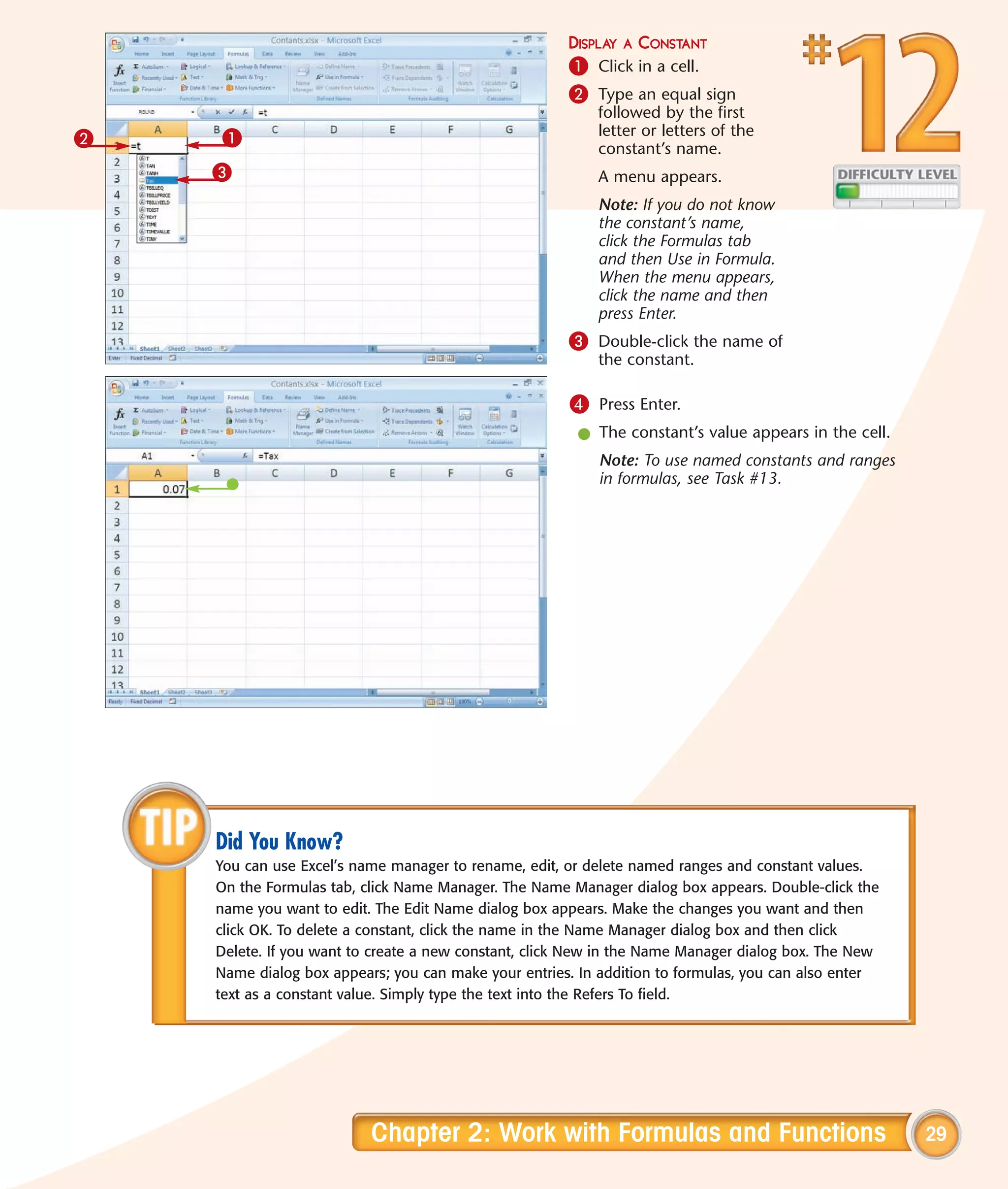 DISPLAY A CONSTANT
                                                      1 Click in a cell.
                                                      2 Type an equal sign
                                                          followed by the first
    1                                                     letter or letters of the
2                                                         constant’s name.
    3                                                     A menu appears.
                                                          Note: If you do not know
                                                          the constant’s name,
                                                          click the Formulas tab
                                                          and then Use in Formula.
                                                          When the menu appears,
                                                          click the name and then
                                                          press Enter.
                                                      3 Double-click the name of
                                                          the constant.

                                                      4 Press Enter.
                                                       l The constant’s value appears in the cell.
                                                          Note: To use named constants and ranges
                                                          in formulas, see Task #13.




    Did You Know?
    You can use Excel’s name manager to rename, edit, or delete named ranges and constant values.
    On the Formulas tab, click Name Manager. The Name Manager dialog box appears. Double-click the
    name you want to edit. The Edit Name dialog box appears. Make the changes you want and then
    click OK. To delete a constant, click the name in the Name Manager dialog box and then click
    Delete. If you want to create a new constant, click New in the Name Manager dialog box. The New
    Name dialog box appears; you can make your entries. In addition to formulas, you can also enter
    text as a constant value. Simply type the text into the Refers To field.




                          Chapter 2: Work with Formulas and Functions                                 29
 