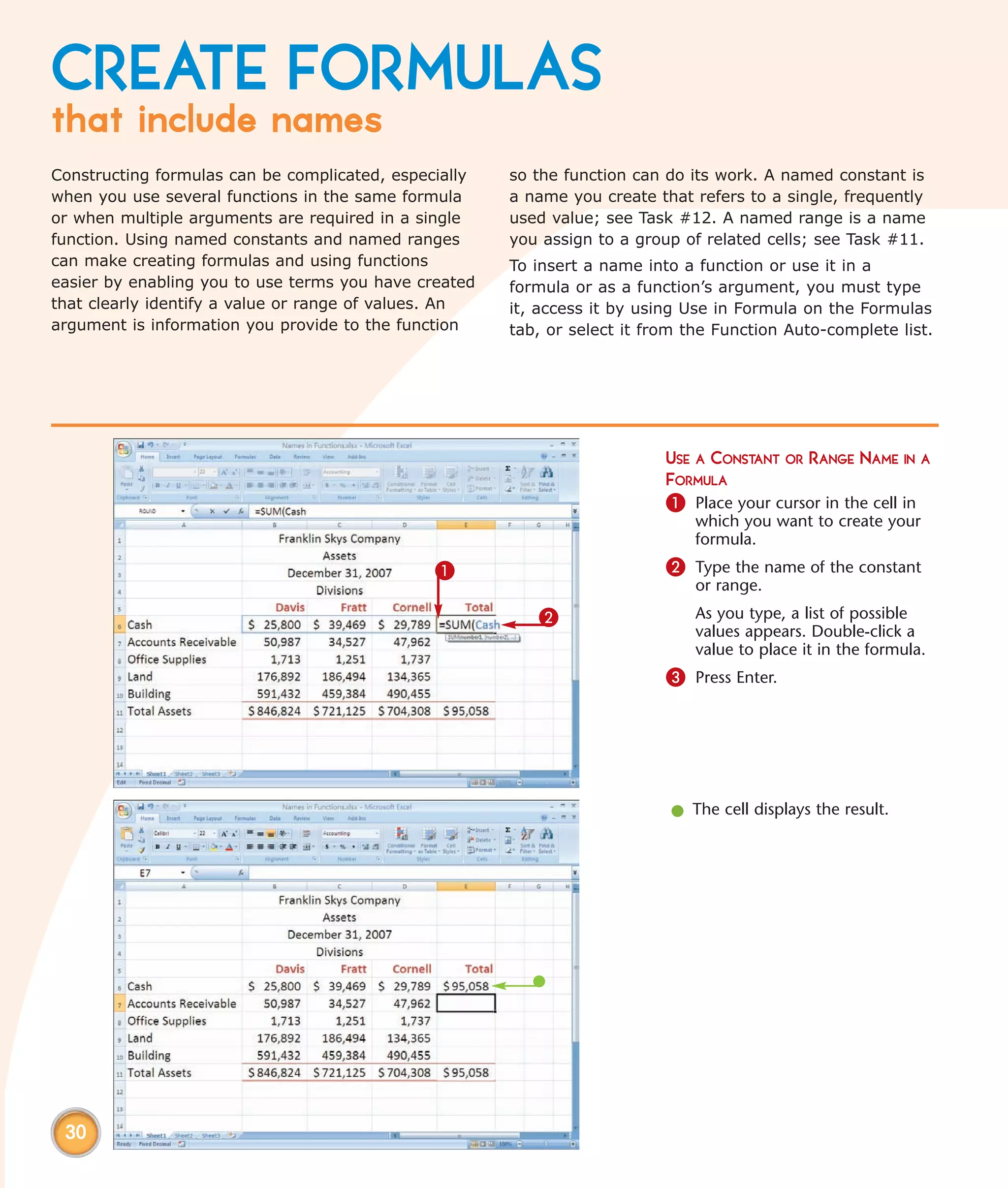 CREATE FORMULAS
that include names
Constructing formulas can be complicated, especially   so the function can do its work. A named constant is
when you use several functions in the same formula     a name you create that refers to a single, frequently
or when multiple arguments are required in a single    used value; see Task #12. A named range is a name
function. Using named constants and named ranges       you assign to a group of related cells; see Task #11.
can make creating formulas and using functions         To insert a name into a function or use it in a
easier by enabling you to use terms you have created   formula or as a function’s argument, you must type
that clearly identify a value or range of values. An   it, access it by using Use in Formula on the Formulas
argument is information you provide to the function    tab, or select it from the Function Auto-complete list.




                                                                           USE A CONSTANT OR RANGE NAME IN A
                                                                           FORMULA
                                                                           1 Place your cursor in the cell in
                                                                               which you want to create your
                                                                               formula.
                                               1                           2 Type the name of the constant
                                                                               or range.
                                                          2                    As you type, a list of possible
                                                                               values appears. Double-click a
                                                                               value to place it in the formula.
                                                                           3 Press Enter.




                                                                           l The cell displays the result.




 30
 