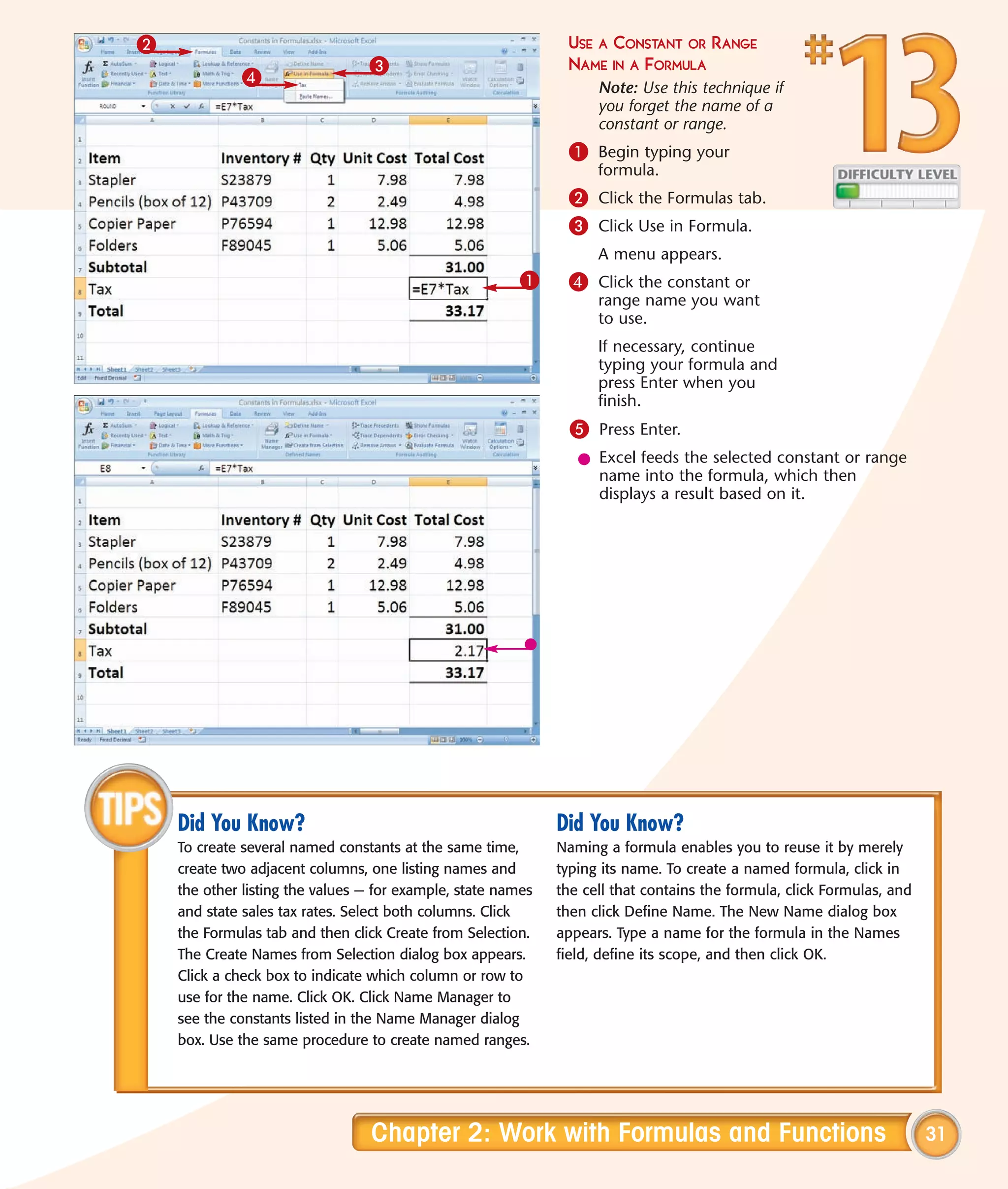 2                                                              USE A CONSTANT OR RANGE
                                 3                             NAME IN A FORMULA
             4
                                                                    Note: Use this technique if
                                                                    you forget the name of a
                                                                    constant or range.
                                                               1 Begin typing your
                                                                    formula.
                                                               2 Click the Formulas tab.
                                                               3 Click Use in Formula.
                                                                    A menu appears.
                                                         1     4 Click the constant or
                                                                    range name you want
                                                                    to use.
                                                                    If necessary, continue
                                                                    typing your formula and
                                                                    press Enter when you
                                                                    finish.
                                                                5 Press Enter.
                                                                 l Excel feeds the selected constant or range
                                                                   name into the formula, which then
                                                                   displays a result based on it.




    Did You Know?                                             Did You Know?
    To create several named constants at the same time,       Naming a formula enables you to reuse it by merely
    create two adjacent columns, one listing names and        typing its name. To create a named formula, click in
    the other listing the values — for example, state names   the cell that contains the formula, click Formulas, and
    and state sales tax rates. Select both columns. Click     then click Define Name. The New Name dialog box
    the Formulas tab and then click Create from Selection.    appears. Type a name for the formula in the Names
    The Create Names from Selection dialog box appears.       field, define its scope, and then click OK.
    Click a check box to indicate which column or row to
    use for the name. Click OK. Click Name Manager to
    see the constants listed in the Name Manager dialog
    box. Use the same procedure to create named ranges.




                                 Chapter 2: Work with Formulas and Functions                                            31
 