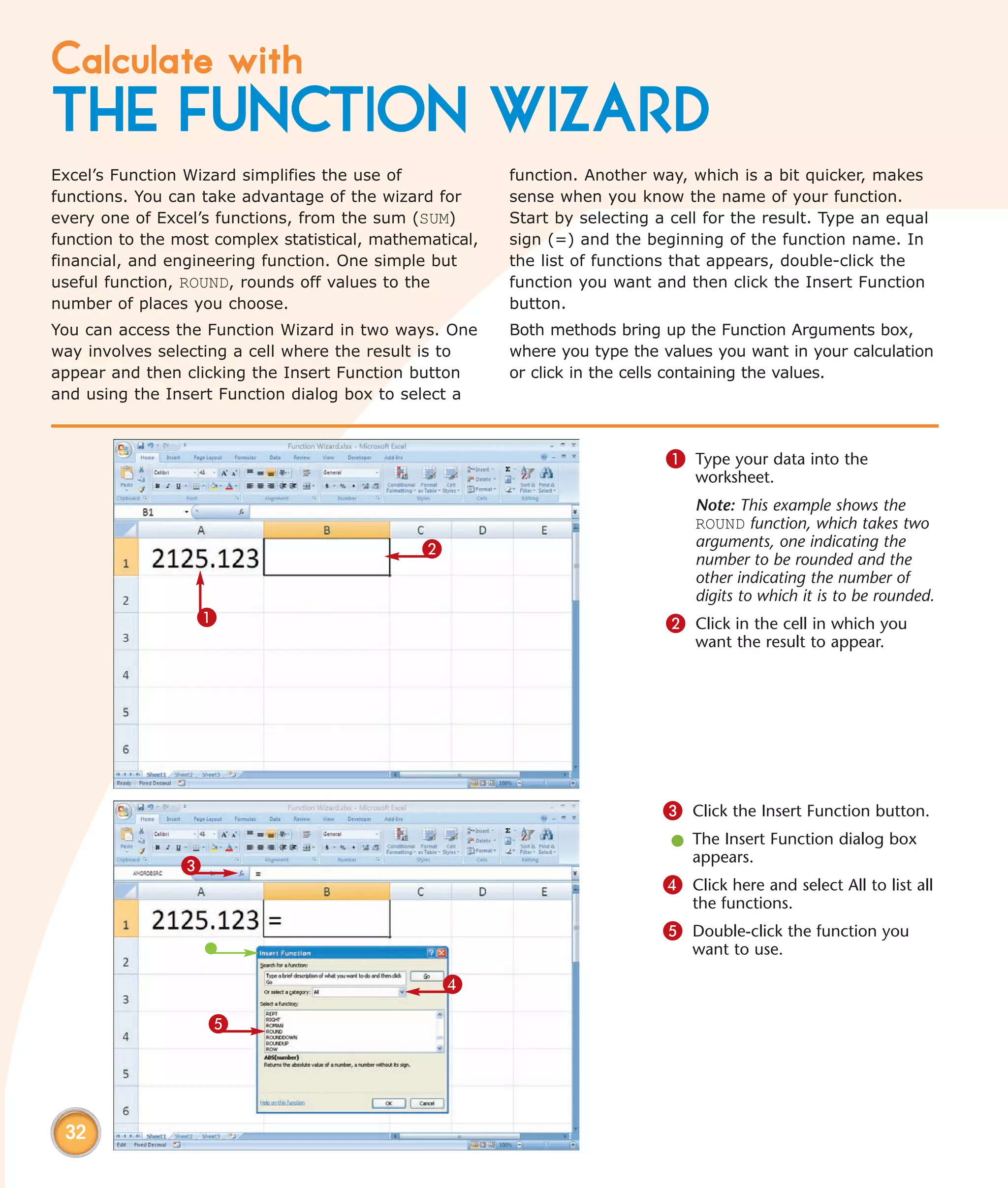 Calculate with
THE FUNCTION WIZARD
Excel’s Function Wizard simplifies the use of             function. Another way, which is a bit quicker, makes
functions. You can take advantage of the wizard for       sense when you know the name of your function.
every one of Excel’s functions, from the sum (SUM)        Start by selecting a cell for the result. Type an equal
function to the most complex statistical, mathematical,   sign (=) and the beginning of the function name. In
financial, and engineering function. One simple but       the list of functions that appears, double-click the
useful function, ROUND, rounds off values to the          function you want and then click the Insert Function
number of places you choose.                              button.
You can access the Function Wizard in two ways. One       Both methods bring up the Function Arguments box,
way involves selecting a cell where the result is to      where you type the values you want in your calculation
appear and then clicking the Insert Function button       or click in the cells containing the values.
and using the Insert Function dialog box to select a



                                                                              1 Type your data into the
                                                                                  worksheet.
                                                                                  Note: This example shows the
                                                                                  ROUND function, which takes two
                                               2                                  arguments, one indicating the
                                                                                  number to be rounded and the
                                                                                  other indicating the number of
                                                                                  digits to which it is to be rounded.
                  1                                                           2 Click in the cell in which you
                                                                                  want the result to appear.




                                                                              3 Click the Insert Function button.
                                                                               l The Insert Function dialog box
                                                                                 appears.
                3
                                                                              4 Click here and select All to list all
                                                                                  the functions.
                                                                              5 Double-click the function you
                                                                                  want to use.

                                                   4

                    5




 32
 