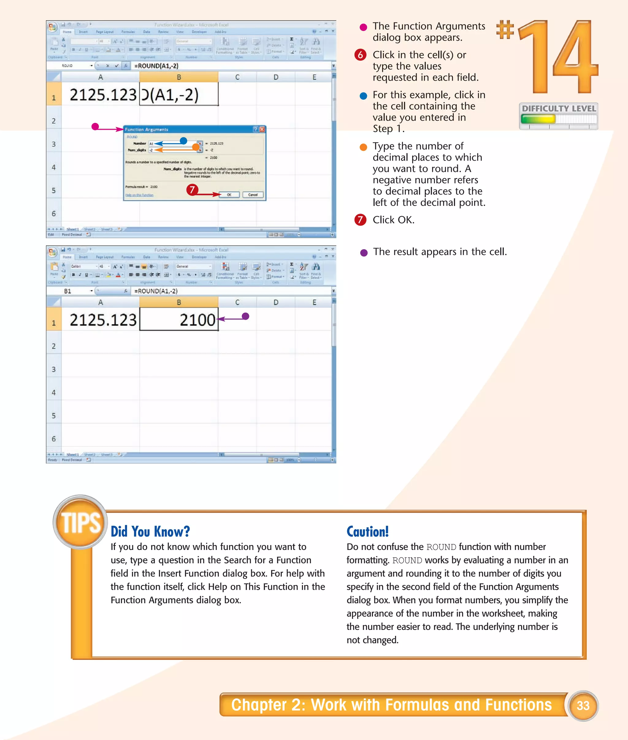 l The Function Arguments
                                                               dialog box appears.
                                                           6 Click in the cell(s) or
                                                                type the values
                                                                requested in each field.
                                                             l For this example, click in
                                                               the cell containing the
                                                               value you entered in
                                                               Step 1.
                                                             l Type the number of
                                                               decimal places to which
                                                               you want to round. A
                                                               negative number refers
                   7                                           to decimal places to the
                                                               left of the decimal point.
                                                           7 Click OK.

                                                             l The result appears in the cell.




Did You Know?                                             Caution!
If you do not know which function you want to             Do not confuse the ROUND function with number
use, type a question in the Search for a Function         formatting. ROUND works by evaluating a number in an
field in the Insert Function dialog box. For help with    argument and rounding it to the number of digits you
the function itself, click Help on This Function in the   specify in the second field of the Function Arguments
Function Arguments dialog box.                            dialog box. When you format numbers, you simplify the
                                                          appearance of the number in the worksheet, making
                                                          the number easier to read. The underlying number is
                                                          not changed.




                              Chapter 2: Work with Formulas and Functions                                         33
 