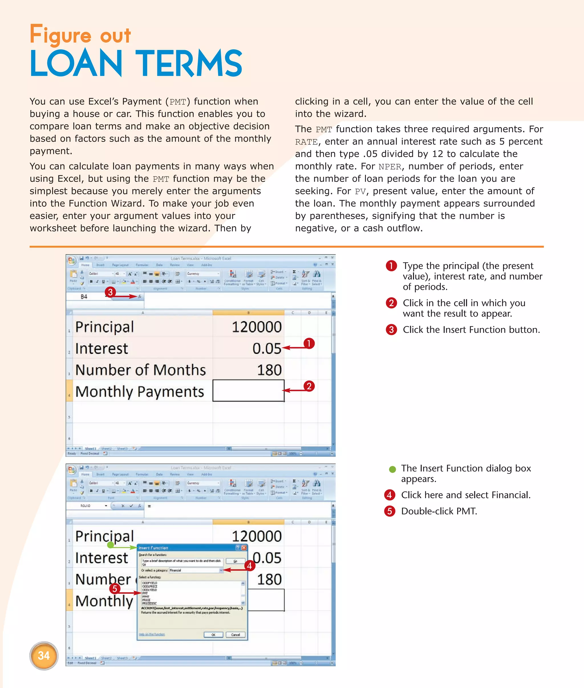 Figure out
LOAN TERMS
You can use Excel’s Payment (PMT) function when       clicking in a cell, you can enter the value of the cell
buying a house or car. This function enables you to   into the wizard.
compare loan terms and make an objective decision     The PMT function takes three required arguments. For
based on factors such as the amount of the monthly    RATE, enter an annual interest rate such as 5 percent
payment.                                              and then type .05 divided by 12 to calculate the
You can calculate loan payments in many ways when     monthly rate. For NPER, number of periods, enter
using Excel, but using the PMT function may be the    the number of loan periods for the loan you are
simplest because you merely enter the arguments       seeking. For PV, present value, enter the amount of
into the Function Wizard. To make your job even       the loan. The monthly payment appears surrounded
easier, enter your argument values into your          by parentheses, signifying that the number is
worksheet before launching the wizard. Then by        negative, or a cash outflow.



                                                                          1 Type the principal (the present
                                                                              value), interest rate, and number
                                                                              of periods.
               3
                                                                          2 Click in the cell in which you
                                                                              want the result to appear.
                                                                          3 Click the Insert Function button.
                                                       1


                                                       2




                                                                           l The Insert Function dialog box
                                                                             appears.
                                                                          4 Click here and select Financial.
                                                                          5 Double-click PMT.



                                             4

                5




 34
 