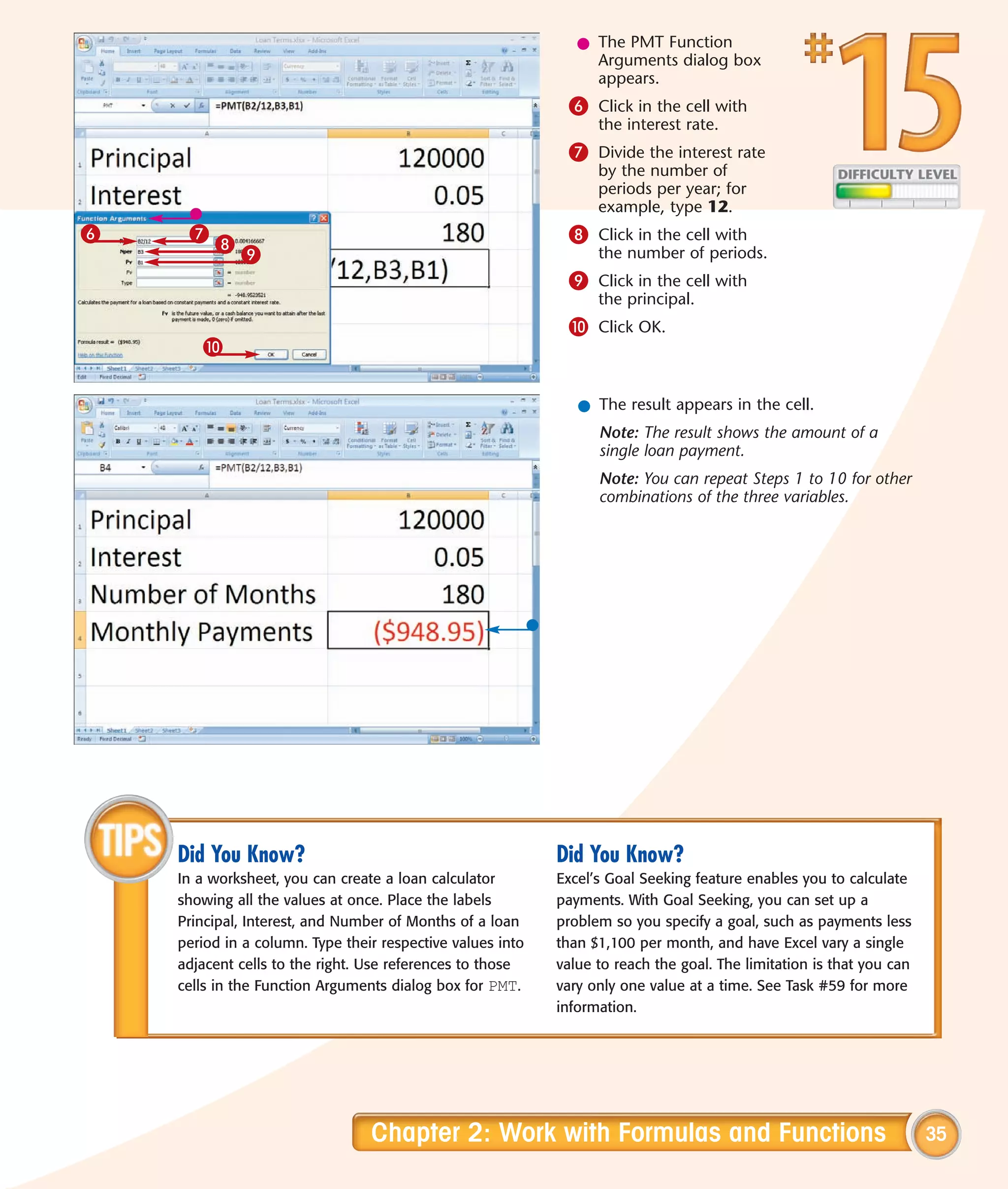 l The PMT Function
                                                                 Arguments dialog box
                                                                 appears.
                                                             6 Click in the cell with
                                                                  the interest rate.
                                                             7 Divide the interest rate
                                                                  by the number of
                                                                  periods per year; for
                                                                  example, type 12.
6    7                                                       8 Click in the cell with
         8
             9                                                    the number of periods.
                                                             9 Click in the cell with
                                                                  the principal.
                                                             0 Click OK.
       0


                                                               l The result appears in the cell.
                                                                  Note: The result shows the amount of a
                                                                  single loan payment.
                                                                  Note: You can repeat Steps 1 to 10 for other
                                                                  combinations of the three variables.




    Did You Know?                                           Did You Know?
    In a worksheet, you can create a loan calculator        Excel’s Goal Seeking feature enables you to calculate
    showing all the values at once. Place the labels        payments. With Goal Seeking, you can set up a
    Principal, Interest, and Number of Months of a loan     problem so you specify a goal, such as payments less
    period in a column. Type their respective values into   than $1,100 per month, and have Excel vary a single
    adjacent cells to the right. Use references to those    value to reach the goal. The limitation is that you can
    cells in the Function Arguments dialog box for PMT.     vary only one value at a time. See Task #59 for more
                                                            information.




                                 Chapter 2: Work with Formulas and Functions                                          35
 