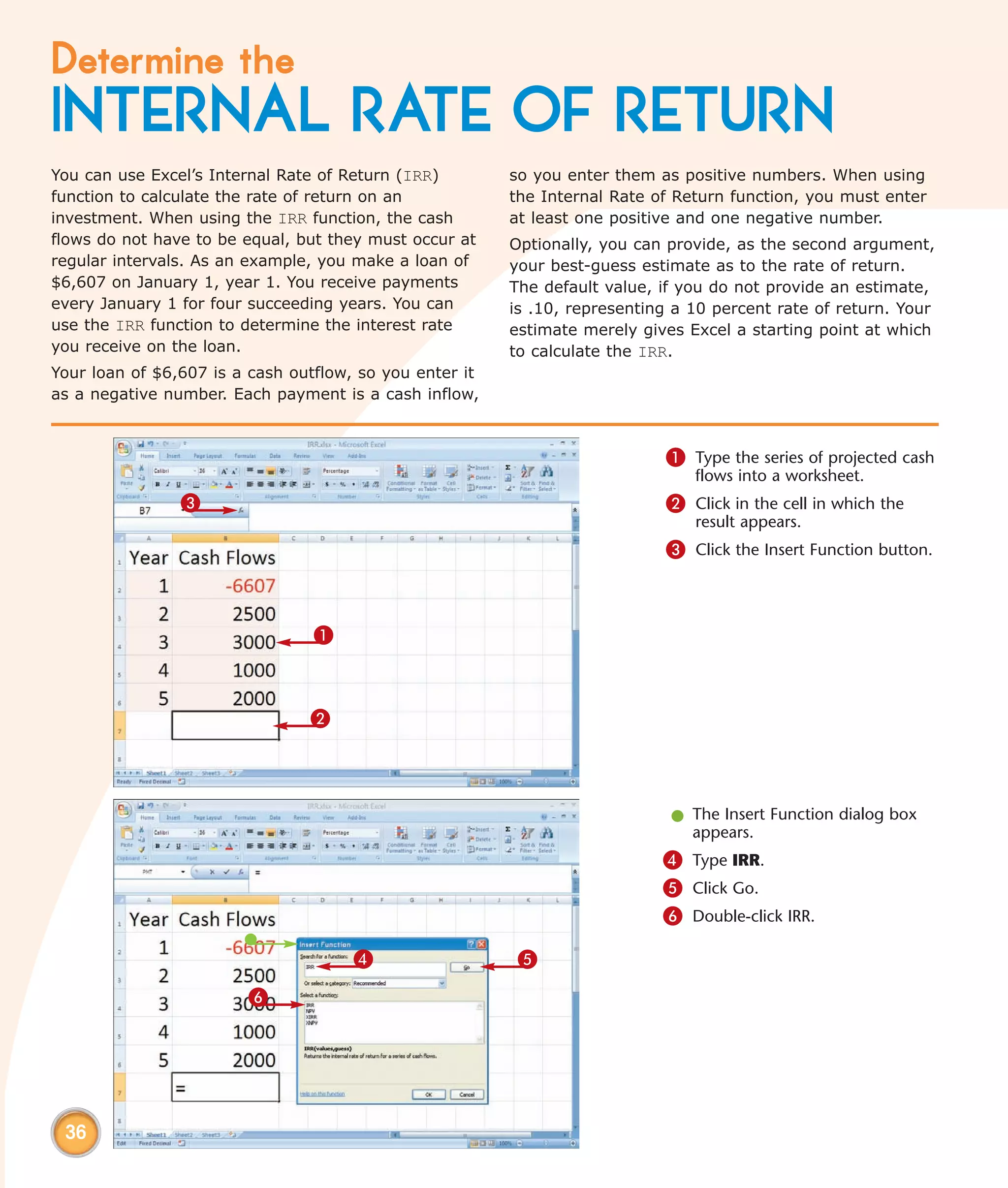 Determine the
INTERNAL RATE OF RETURN
You can use Excel’s Internal Rate of Return (IRR)        so you enter them as positive numbers. When using
function to calculate the rate of return on an           the Internal Rate of Return function, you must enter
investment. When using the IRR function, the cash        at least one positive and one negative number.
flows do not have to be equal, but they must occur at    Optionally, you can provide, as the second argument,
regular intervals. As an example, you make a loan of     your best-guess estimate as to the rate of return.
$6,607 on January 1, year 1. You receive payments        The default value, if you do not provide an estimate,
every January 1 for four succeeding years. You can       is .10, representing a 10 percent rate of return. Your
use the IRR function to determine the interest rate      estimate merely gives Excel a starting point at which
you receive on the loan.                                 to calculate the IRR.
Your loan of $6,607 is a cash outflow, so you enter it
as a negative number. Each payment is a cash inflow,



                                                                            1 Type the series of projected cash
                                                                                flows into a worksheet.
                3                                                           2 Click in the cell in which the
                                                                                result appears.
                                                                            3 Click the Insert Function button.



                                 1



                                2



                                                                             l The Insert Function dialog box
                                                                               appears.
                                                                            4 Type IRR.
                                                                            5 Click Go.
                                                                            6 Double-click IRR.

                                      4                   5
                        6




 36
 