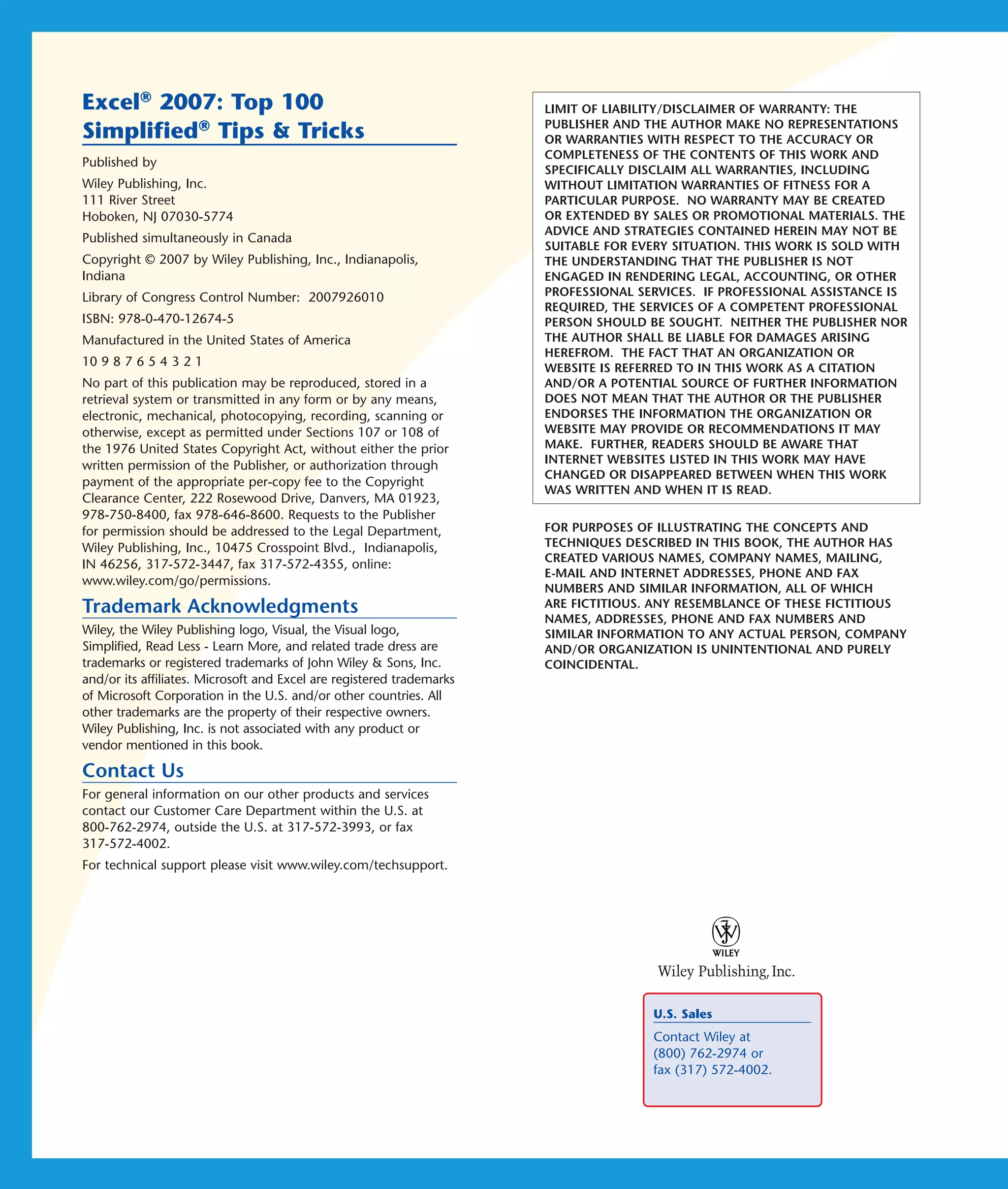 Excel® 2007: Top 100                                                   LIMIT OF LIABILITY/DISCLAIMER OF WARRANTY: THE
                                                                       PUBLISHER AND THE AUTHOR MAKE NO REPRESENTATIONS
Simplified® Tips & Tricks                                              OR WARRANTIES WITH RESPECT TO THE ACCURACY OR
                                                                       COMPLETENESS OF THE CONTENTS OF THIS WORK AND
Published by
                                                                       SPECIFICALLY DISCLAIM ALL WARRANTIES, INCLUDING
Wiley Publishing, Inc.                                                 WITHOUT LIMITATION WARRANTIES OF FITNESS FOR A
111 River Street                                                       PARTICULAR PURPOSE. NO WARRANTY MAY BE CREATED
Hoboken, NJ 07030-5774                                                 OR EXTENDED BY SALES OR PROMOTIONAL MATERIALS. THE
                                                                       ADVICE AND STRATEGIES CONTAINED HEREIN MAY NOT BE
Published simultaneously in Canada
                                                                       SUITABLE FOR EVERY SITUATION. THIS WORK IS SOLD WITH
Copyright © 2007 by Wiley Publishing, Inc., Indianapolis,              THE UNDERSTANDING THAT THE PUBLISHER IS NOT
Indiana                                                                ENGAGED IN RENDERING LEGAL, ACCOUNTING, OR OTHER
Library of Congress Control Number: 2007926010                         PROFESSIONAL SERVICES. IF PROFESSIONAL ASSISTANCE IS
                                                                       REQUIRED, THE SERVICES OF A COMPETENT PROFESSIONAL
ISBN: 978-0-470-12674-5                                                PERSON SHOULD BE SOUGHT. NEITHER THE PUBLISHER NOR
Manufactured in the United States of America                           THE AUTHOR SHALL BE LIABLE FOR DAMAGES ARISING
                                                                       HEREFROM. THE FACT THAT AN ORGANIZATION OR
10 9 8 7 6 5 4 3 2 1                                                   WEBSITE IS REFERRED TO IN THIS WORK AS A CITATION
No part of this publication may be reproduced, stored in a             AND/OR A POTENTIAL SOURCE OF FURTHER INFORMATION
retrieval system or transmitted in any form or by any means,           DOES NOT MEAN THAT THE AUTHOR OR THE PUBLISHER
electronic, mechanical, photocopying, recording, scanning or           ENDORSES THE INFORMATION THE ORGANIZATION OR
otherwise, except as permitted under Sections 107 or 108 of            WEBSITE MAY PROVIDE OR RECOMMENDATIONS IT MAY
the 1976 United States Copyright Act, without either the prior         MAKE. FURTHER, READERS SHOULD BE AWARE THAT
written permission of the Publisher, or authorization through          INTERNET WEBSITES LISTED IN THIS WORK MAY HAVE
                                                                       CHANGED OR DISAPPEARED BETWEEN WHEN THIS WORK
payment of the appropriate per-copy fee to the Copyright
                                                                       WAS WRITTEN AND WHEN IT IS READ.
Clearance Center, 222 Rosewood Drive, Danvers, MA 01923,
978-750-8400, fax 978-646-8600. Requests to the Publisher
for permission should be addressed to the Legal Department,            FOR PURPOSES OF ILLUSTRATING THE CONCEPTS AND
Wiley Publishing, Inc., 10475 Crosspoint Blvd., Indianapolis,          TECHNIQUES DESCRIBED IN THIS BOOK, THE AUTHOR HAS
                                                                       CREATED VARIOUS NAMES, COMPANY NAMES, MAILING,
IN 46256, 317-572-3447, fax 317-572-4355, online:
                                                                       E-MAIL AND INTERNET ADDRESSES, PHONE AND FAX
www.wiley.com/go/permissions.
                                                                       NUMBERS AND SIMILAR INFORMATION, ALL OF WHICH
Trademark Acknowledgments                                              ARE FICTITIOUS. ANY RESEMBLANCE OF THESE FICTITIOUS
                                                                       NAMES, ADDRESSES, PHONE AND FAX NUMBERS AND
Wiley, the Wiley Publishing logo, Visual, the Visual logo,             SIMILAR INFORMATION TO ANY ACTUAL PERSON, COMPANY
Simplified, Read Less - Learn More, and related trade dress are        AND/OR ORGANIZATION IS UNINTENTIONAL AND PURELY
trademarks or registered trademarks of John Wiley & Sons, Inc.         COINCIDENTAL.
and/or its affiliates. Microsoft and Excel are registered trademarks
of Microsoft Corporation in the U.S. and/or other countries. All
other trademarks are the property of their respective owners.
Wiley Publishing, Inc. is not associated with any product or
vendor mentioned in this book.

Contact Us
For general information on our other products and services
contact our Customer Care Department within the U.S. at
800-762-2974, outside the U.S. at 317-572-3993, or fax
317-572-4002.
For technical support please visit www.wiley.com/techsupport.




                                                                                      U.S. Sales
                                                                                      Contact Wiley at
                                                                                      (800) 762-2974 or
                                                                                      fax (317) 572-4002.
 