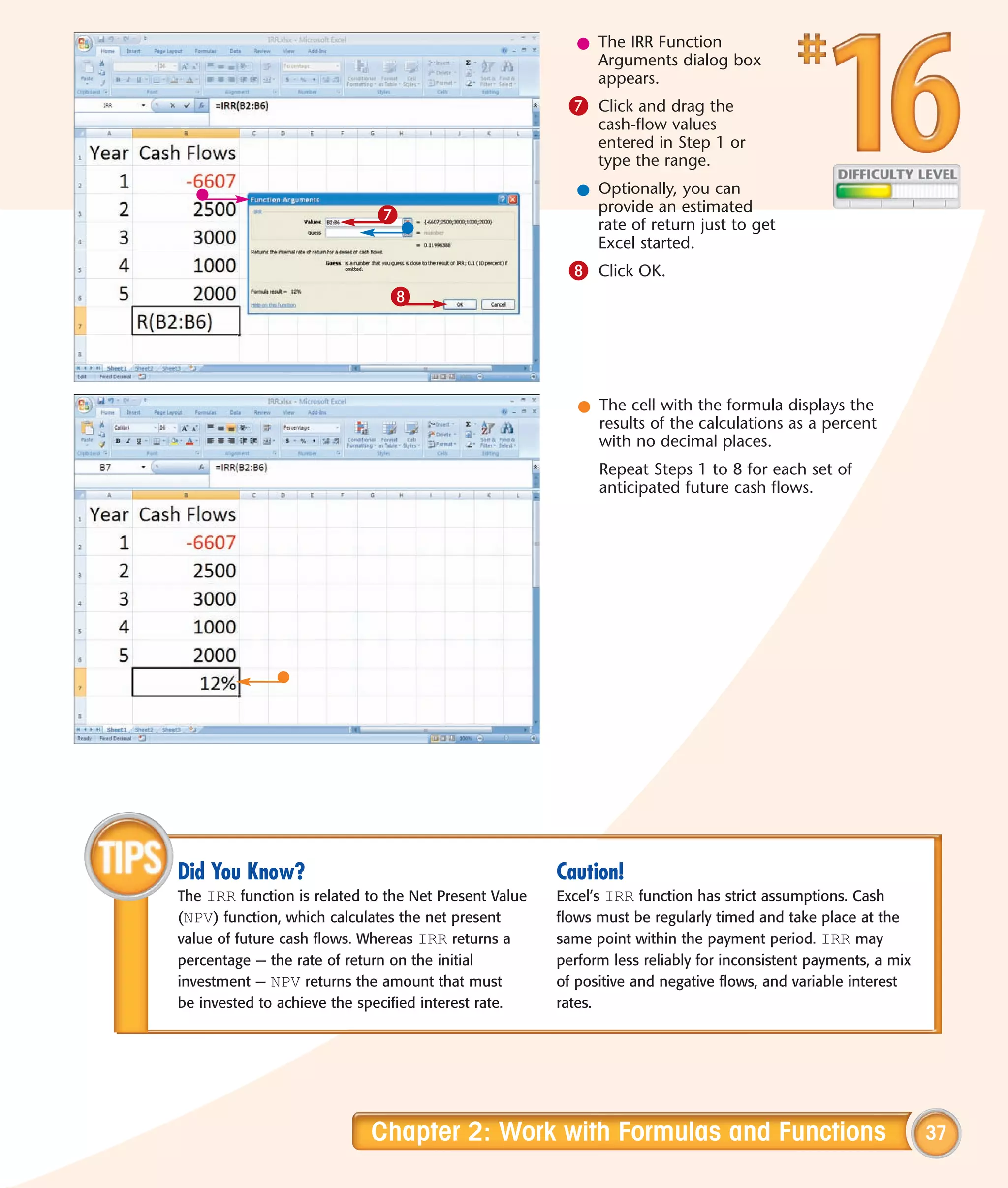 l The IRR Function
                                                            Arguments dialog box
                                                            appears.
                                                        7 Click and drag the
                                                             cash-flow values
                                                             entered in Step 1 or
                                                             type the range.
                                                          l Optionally, you can
                                                            provide an estimated
                             7                              rate of return just to get
                                                            Excel started.
                                                        8 Click OK.
                               8




                                                          l The cell with the formula displays the
                                                            results of the calculations as a percent
                                                            with no decimal places.
                                                             Repeat Steps 1 to 8 for each set of
                                                             anticipated future cash flows.




Did You Know?                                          Caution!
The IRR function is related to the Net Present Value   Excel’s IRR function has strict assumptions. Cash
(NPV) function, which calculates the net present       flows must be regularly timed and take place at the
value of future cash flows. Whereas IRR returns a      same point within the payment period. IRR may
percentage — the rate of return on the initial         perform less reliably for inconsistent payments, a mix
investment — NPV returns the amount that must          of positive and negative flows, and variable interest
be invested to achieve the specified interest rate.    rates.




                            Chapter 2: Work with Formulas and Functions                                         37
 