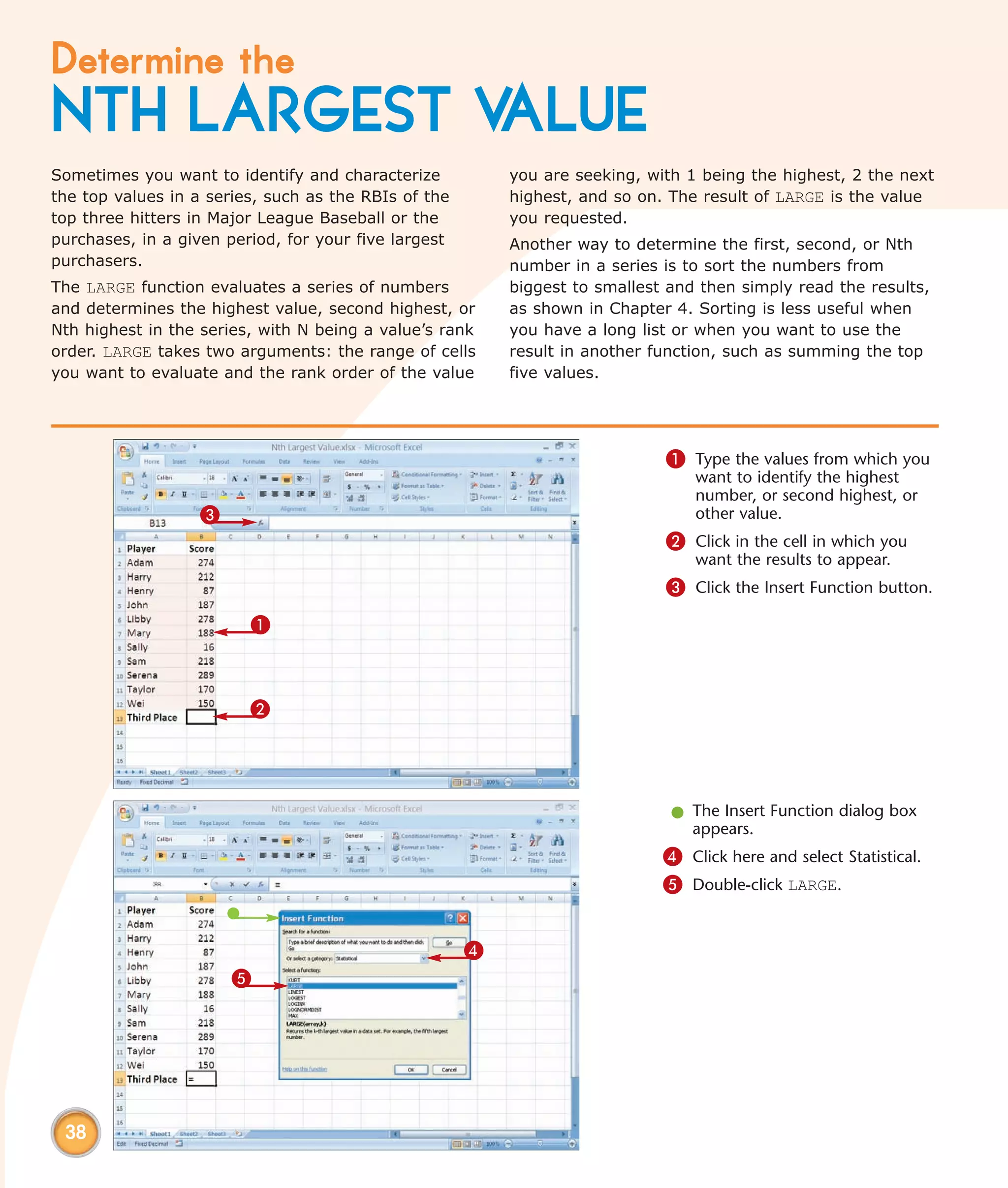 Determine the
NTH LARGEST VALUE
Sometimes you want to identify and characterize           you are seeking, with 1 being the highest, 2 the next
the top values in a series, such as the RBIs of the       highest, and so on. The result of LARGE is the value
top three hitters in Major League Baseball or the         you requested.
purchases, in a given period, for your five largest       Another way to determine the first, second, or Nth
purchasers.                                               number in a series is to sort the numbers from
The LARGE function evaluates a series of numbers          biggest to smallest and then simply read the results,
and determines the highest value, second highest, or      as shown in Chapter 4. Sorting is less useful when
Nth highest in the series, with N being a value’s rank    you have a long list or when you want to use the
order. LARGE takes two arguments: the range of cells      result in another function, such as summing the top
you want to evaluate and the rank order of the value      five values.




                                                                             1 Type the values from which you
                                                                                 want to identify the highest
                                                                                 number, or second highest, or
                   3                                                             other value.
                                                                             2 Click in the cell in which you
                                                                                 want the results to appear.
                                                                             3 Click the Insert Function button.
                         1



                         2




                                                                              l The Insert Function dialog box
                                                                                appears.
                                                                             4 Click here and select Statistical.
                                                                             5 Double-click LARGE.


                                                      4
                       5




 38
 