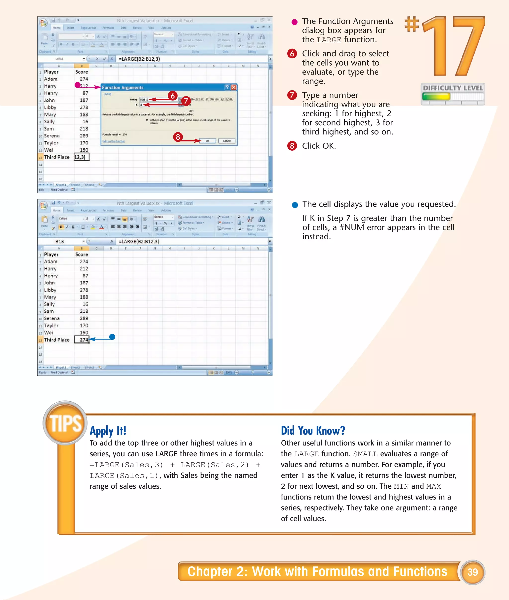 l The Function Arguments
                                                           dialog box appears for
                                                           the LARGE function.
                                                       6 Click and drag to select
                                                            the cells you want to
                                                            evaluate, or type the
                                                            range.
                         6                             7 Type a number
                             7                              indicating what you are
                                                            seeking: 1 for highest, 2
                                                            for second highest, 3 for
                                                            third highest, and so on.
                         8
                                                       8 Click OK.




                                                         l The cell displays the value you requested.
                                                            If K in Step 7 is greater than the number
                                                            of cells, a #NUM error appears in the cell
                                                            instead.




Apply It!                                             Did You Know?
To add the top three or other highest values in a     Other useful functions work in a similar manner to
series, you can use LARGE three times in a formula:   the LARGE function. SMALL evaluates a range of
=LARGE(Sales,3) + LARGE(Sales,2) +                    values and returns a number. For example, if you
LARGE(Sales,1), with Sales being the named            enter 1 as the K value, it returns the lowest number,
range of sales values.                                2 for next lowest, and so on. The MIN and MAX
                                                      functions return the lowest and highest values in a
                                                      series, respectively. They take one argument: a range
                                                      of cell values.




                             Chapter 2: Work with Formulas and Functions                                      39
 
