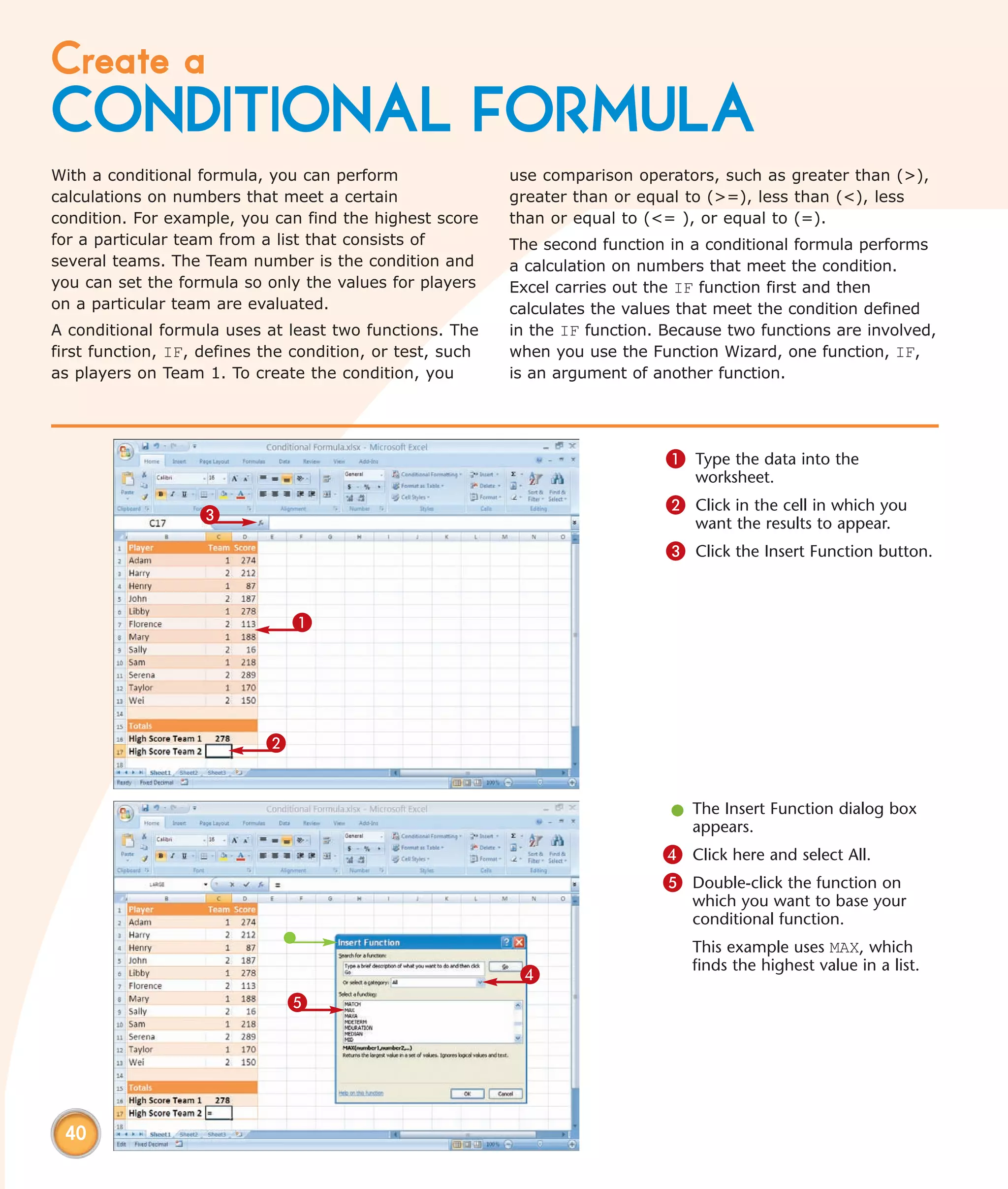 Create a
CONDITIONAL FORMULA
With a conditional formula, you can perform                use comparison operators, such as greater than (>),
calculations on numbers that meet a certain                greater than or equal to (>=), less than (<), less
condition. For example, you can find the highest score     than or equal to (<= ), or equal to (=).
for a particular team from a list that consists of         The second function in a conditional formula performs
several teams. The Team number is the condition and        a calculation on numbers that meet the condition.
you can set the formula so only the values for players     Excel carries out the IF function first and then
on a particular team are evaluated.                        calculates the values that meet the condition defined
A conditional formula uses at least two functions. The     in the IF function. Because two functions are involved,
first function, IF, defines the condition, or test, such   when you use the Function Wizard, one function, IF,
as players on Team 1. To create the condition, you         is an argument of another function.




                                                                               1 Type the data into the
                                                                                  worksheet.
                                                                               2 Click in the cell in which you
                   3                                                              want the results to appear.
                                                                               3 Click the Insert Function button.


                                1




                            2


                                                                               l The Insert Function dialog box
                                                                                 appears.
                                                                              4 Click here and select All.
                                                                              5 Double-click the function on
                                                                                  which you want to base your
                                                                                  conditional function.
                                                                                  This example uses MAX, which
                                                                                  finds the highest value in a list.
                                                            4
                                5




 40
 