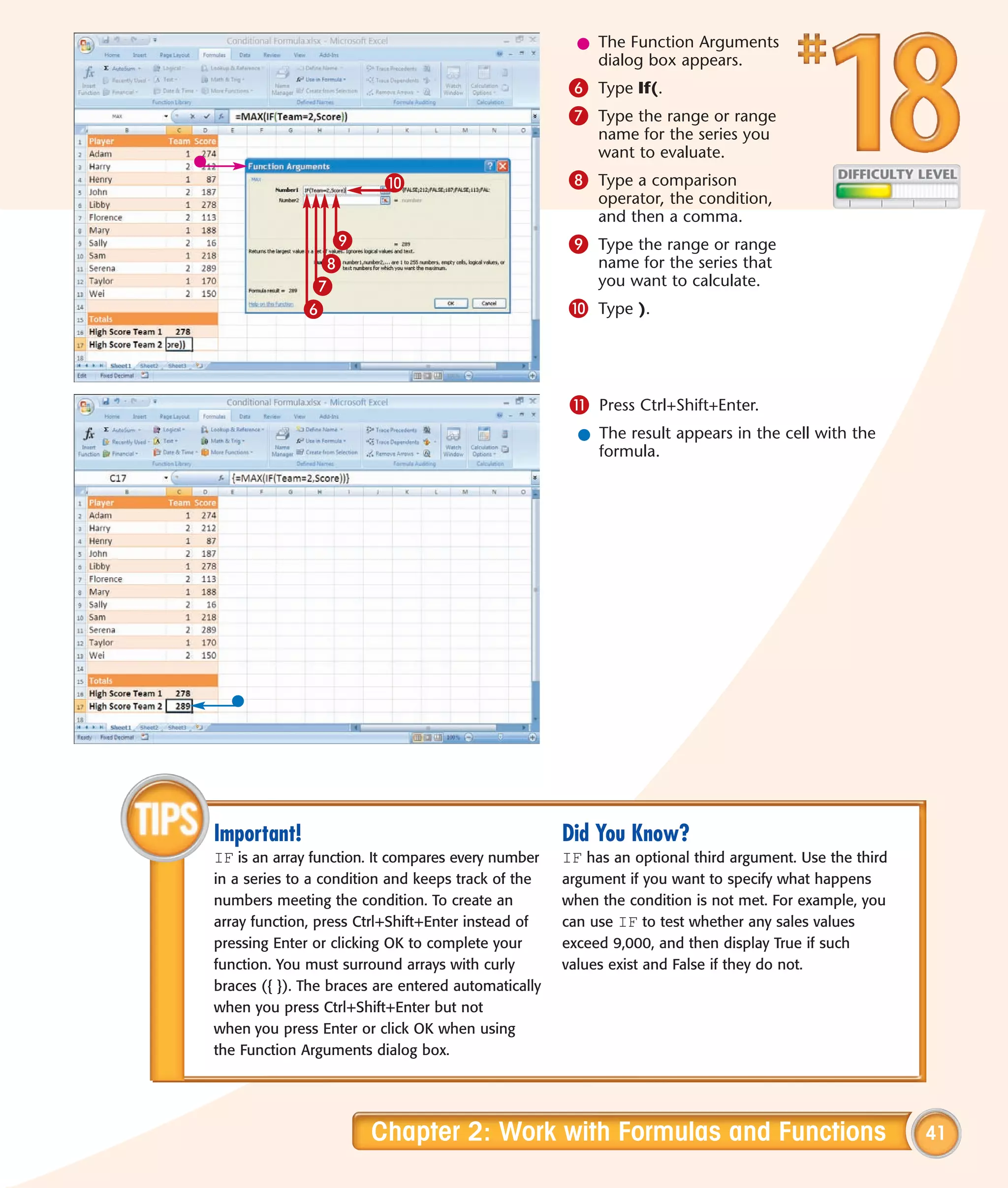 l The Function Arguments
                                                         dialog box appears.
                                                     6 Type If(.
                                                     7 Type the range or range
                                                          name for the series you
                                                          want to evaluate.
                          0                          8 Type a comparison
                                                          operator, the condition,
                                                          and then a comma.
               9                                     9 Type the range or range
              8                                           name for the series that
             7                                            you want to calculate.
             6                                       0 Type ).



                                                      ! Press Ctrl+Shift+Enter.
                                                       l The result appears in the cell with the
                                                         formula.




Important!                                           Did You Know?
IF is an array function. It compares every number    IF has an optional third argument. Use the third
in a series to a condition and keeps track of the    argument if you want to specify what happens
numbers meeting the condition. To create an          when the condition is not met. For example, you
array function, press Ctrl+Shift+Enter instead of    can use IF to test whether any sales values
pressing Enter or clicking OK to complete your       exceed 9,000, and then display True if such
function. You must surround arrays with curly        values exist and False if they do not.
braces ({ }). The braces are entered automatically
when you press Ctrl+Shift+Enter but not
when you press Enter or click OK when using
the Function Arguments dialog box.




                        Chapter 2: Work with Formulas and Functions                                     41
 