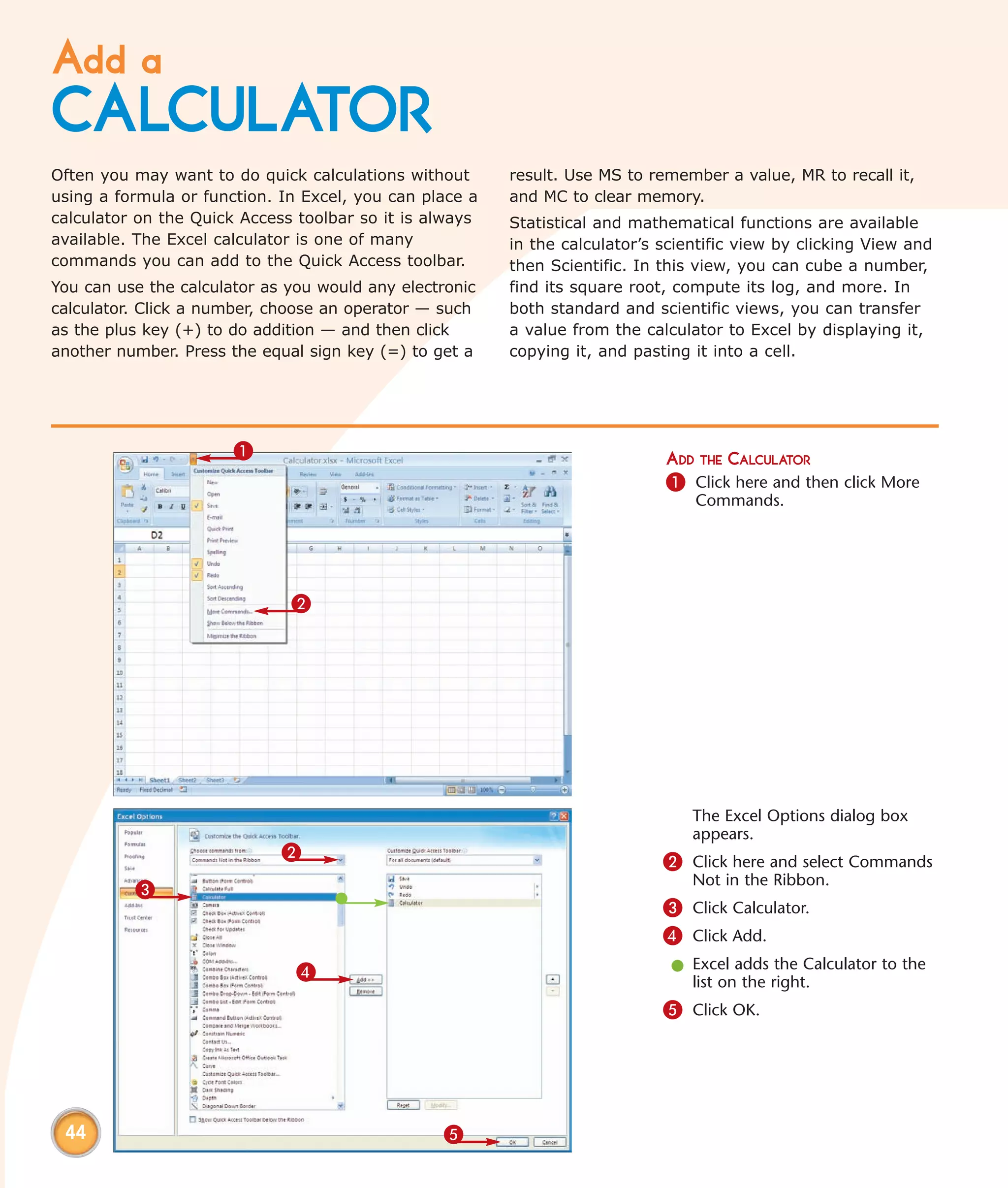 Add a
CALCULATOR
Often you may want to do quick calculations without      result. Use MS to remember a value, MR to recall it,
using a formula or function. In Excel, you can place a   and MC to clear memory.
calculator on the Quick Access toolbar so it is always   Statistical and mathematical functions are available
available. The Excel calculator is one of many           in the calculator’s scientific view by clicking View and
commands you can add to the Quick Access toolbar.        then Scientific. In this view, you can cube a number,
You can use the calculator as you would any electronic   find its square root, compute its log, and more. In
calculator. Click a number, choose an operator — such    both standard and scientific views, you can transfer
as the plus key (+) to do addition — and then click      a value from the calculator to Excel by displaying it,
another number. Press the equal sign key (=) to get a    copying it, and pasting it into a cell.




                       1                                                     ADD THE CALCULATOR
                                                                             1 Click here and then click More
                                                                                 Commands.




                              2




                                                                                 The Excel Options dialog box
                                                                                 appears.
                             2                                               2 Click here and select Commands
                                                                                 Not in the Ribbon.
          3
                                                                             3 Click Calculator.
                                                                             4 Click Add.
                               4                                              l Excel adds the Calculator to the
                                                                                list on the right.
                                                                             5 Click OK.




 44                                              5
 