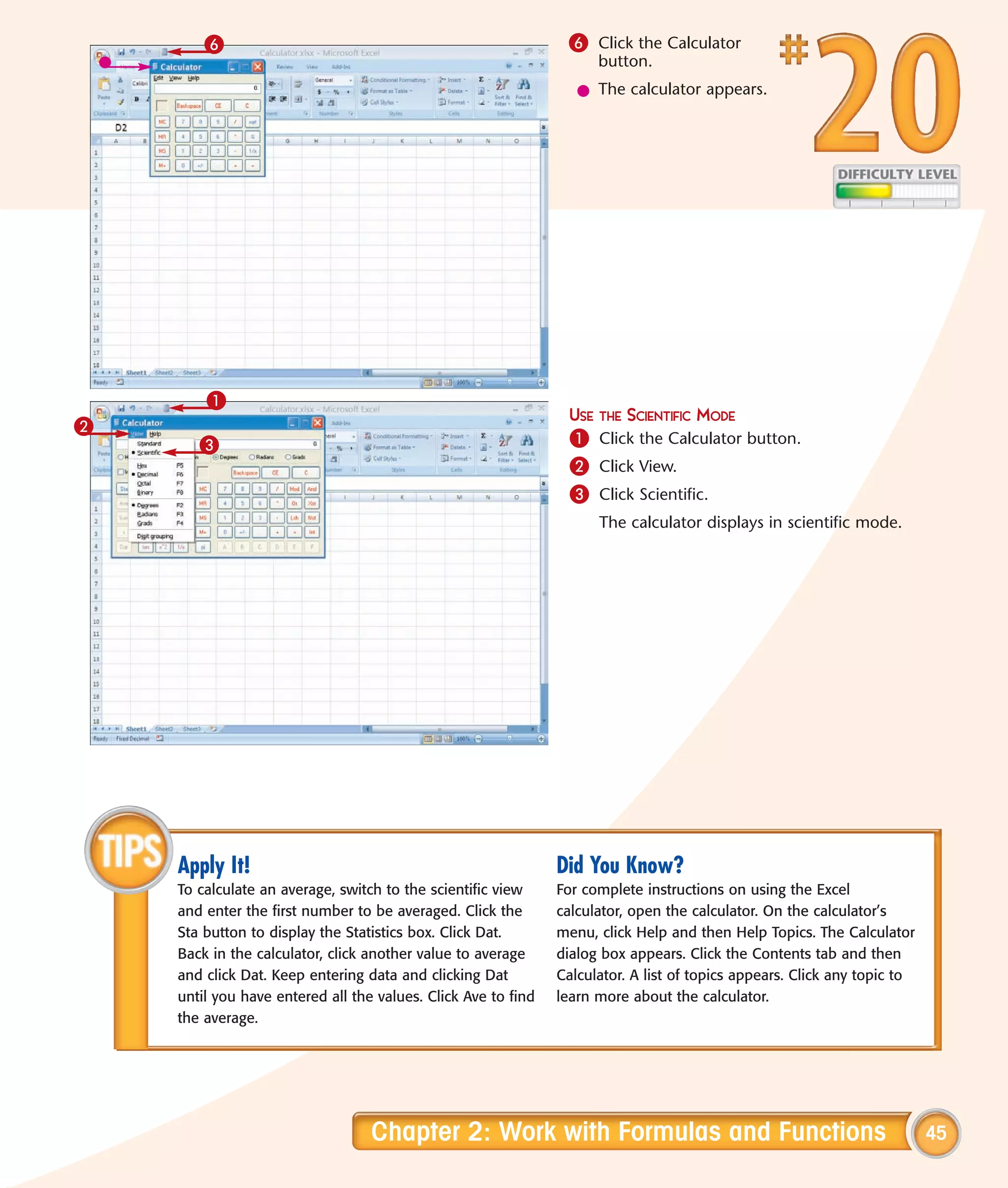 6                                                       6 Click the Calculator
                                                                     button.
                                                                  l The calculator appears.




        1
                                                                 USE THE SCIENTIFIC MODE
2
       3                                                         1 Click the Calculator button.
                                                                 2 Click View.
                                                                 3 Click Scientific.
                                                                     The calculator displays in scientific mode.




    Apply It!                                                  Did You Know?
    To calculate an average, switch to the scientific view     For complete instructions on using the Excel
    and enter the first number to be averaged. Click the       calculator, open the calculator. On the calculator’s
    Sta button to display the Statistics box. Click Dat.       menu, click Help and then Help Topics. The Calculator
    Back in the calculator, click another value to average     dialog box appears. Click the Contents tab and then
    and click Dat. Keep entering data and clicking Dat         Calculator. A list of topics appears. Click any topic to
    until you have entered all the values. Click Ave to find   learn more about the calculator.
    the average.




                                  Chapter 2: Work with Formulas and Functions                                             45
 