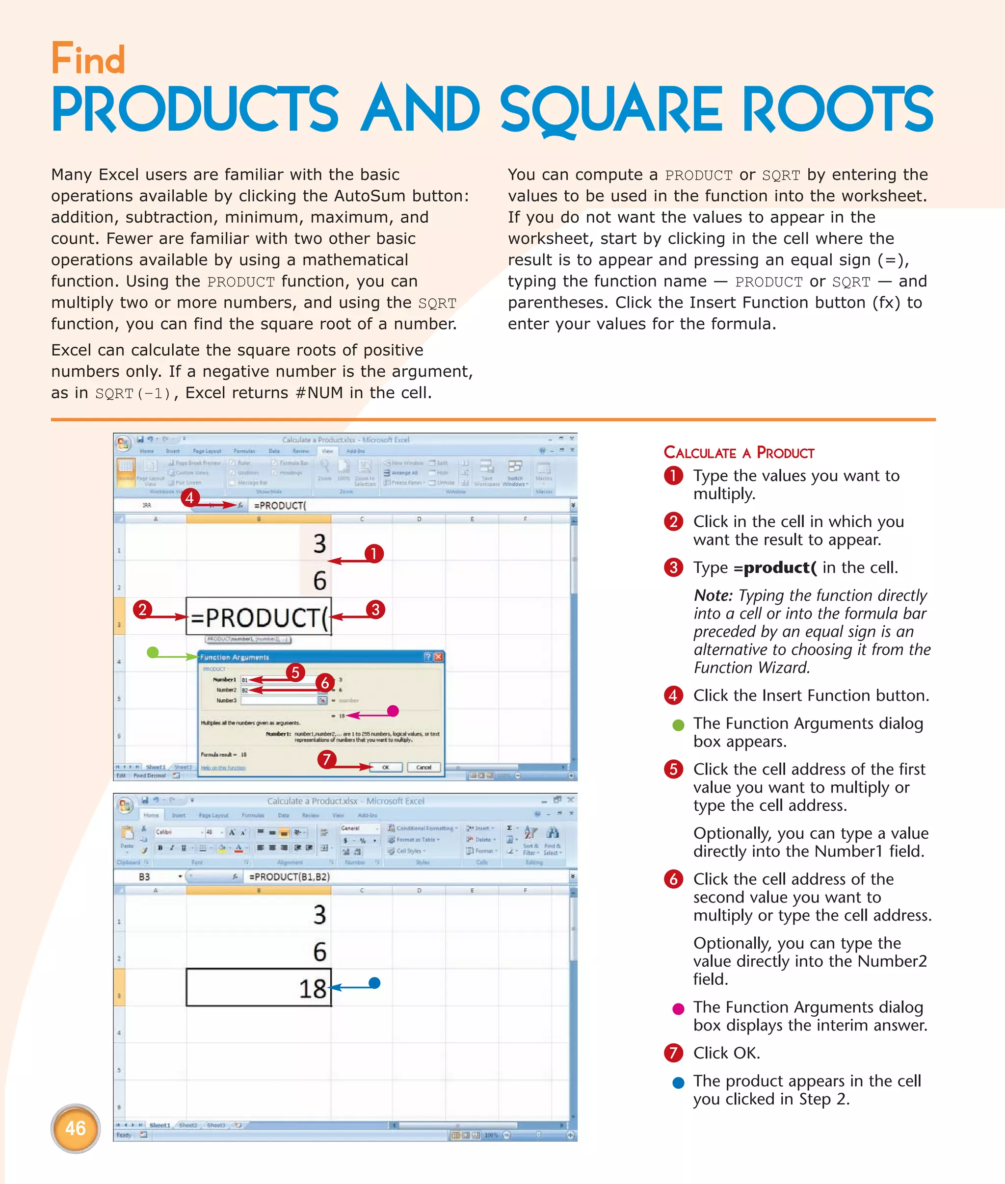 Find
PRODUCTS AND SQUARE ROOTS
Many Excel users are familiar with the basic           You can compute a PRODUCT or SQRT by entering the
operations available by clicking the AutoSum button:   values to be used in the function into the worksheet.
addition, subtraction, minimum, maximum, and           If you do not want the values to appear in the
count. Fewer are familiar with two other basic         worksheet, start by clicking in the cell where the
operations available by using a mathematical           result is to appear and pressing an equal sign (=),
function. Using the PRODUCT function, you can          typing the function name — PRODUCT or SQRT — and
multiply two or more numbers, and using the SQRT       parentheses. Click the Insert Function button (fx) to
function, you can find the square root of a number.    enter your values for the formula.
Excel can calculate the square roots of positive
numbers only. If a negative number is the argument,
as in SQRT(–1), Excel returns #NUM in the cell.


                                                                          CALCULATE A PRODUCT
                                                                          1 Type the values you want to
                4                                                             multiply.
                                                                          2 Click in the cell in which you
                                                                              want the result to appear.
                                      1
                                                                          3 Type =product( in the cell.
                                                                              Note: Typing the function directly
          2                            3                                      into a cell or into the formula bar
                                                                              preceded by an equal sign is an
                                                                              alternative to choosing it from the
                             5                                                Function Wizard.
                                 6
                                                                          4 Click the Insert Function button.
                                                                           l The Function Arguments dialog
                                                                             box appears.
                                 7                                        5 Click the cell address of the first
                                                                              value you want to multiply or
                                                                              type the cell address.
                                                                              Optionally, you can type a value
                                                                              directly into the Number1 field.
                                                                          6 Click the cell address of the
                                                                              second value you want to
                                                                              multiply or type the cell address.
                                                                              Optionally, you can type the
                                                                              value directly into the Number2
                                                                              field.
                                                                           l The Function Arguments dialog
                                                                             box displays the interim answer.
                                                                          7 Click OK.
                                                                           l The product appears in the cell
                                                                             you clicked in Step 2.
 46
 