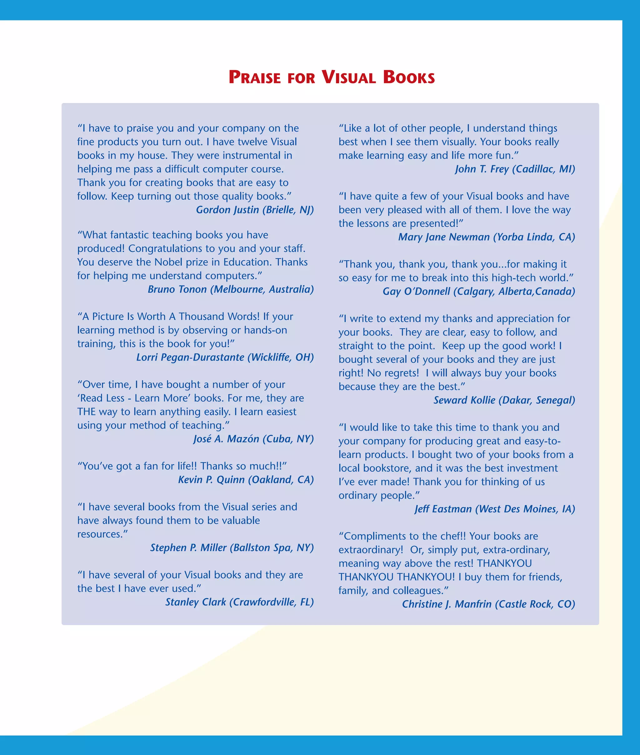 PRAISE        FOR      VISUAL BOOKS

“I have to praise you and your company on the            “Like a lot of other people, I understand things
fine products you turn out. I have twelve Visual         best when I see them visually. Your books really
books in my house. They were instrumental in             make learning easy and life more fun.”
helping me pass a difficult computer course.                                       John T. Frey (Cadillac, MI)
Thank you for creating books that are easy to
follow. Keep turning out those quality books.”           “I have quite a few of your Visual books and have
                          Gordon Justin (Brielle, NJ)    been very pleased with all of them. I love the way
                                                         the lessons are presented!”
“What fantastic teaching books you have                               Mary Jane Newman (Yorba Linda, CA)
produced! Congratulations to you and your staff.
You deserve the Nobel prize in Education. Thanks         “Thank you, thank you, thank you...for making it
for helping me understand computers.”                    so easy for me to break into this high-tech world.”
               Bruno Tonon (Melbourne, Australia)                  Gay O’Donnell (Calgary, Alberta,Canada)

“A Picture Is Worth A Thousand Words! If your            “I write to extend my thanks and appreciation for
learning method is by observing or hands-on              your books. They are clear, easy to follow, and
training, this is the book for you!”                     straight to the point. Keep up the good work! I
              Lorri Pegan-Durastante (Wickliffe, OH)     bought several of your books and they are just
                                                         right! No regrets! I will always buy your books
“Over time, I have bought a number of your               because they are the best.”
‘Read Less - Learn More’ books. For me, they are                              Seward Kollie (Dakar, Senegal)
THE way to learn anything easily. I learn easiest
using your method of teaching.”                          “I would like to take this time to thank you and
                         José A. Mazón (Cuba, NY)        your company for producing great and easy-to-
                                                         learn products. I bought two of your books from a
“You’ve got a fan for life!! Thanks so much!!”           local bookstore, and it was the best investment
                      Kevin P. Quinn (Oakland, CA)       I’ve ever made! Thank you for thinking of us
                                                         ordinary people.”
“I have several books from the Visual series and                          Jeff Eastman (West Des Moines, IA)
have always found them to be valuable
resources.”                                              “Compliments to the chef!! Your books are
                Stephen P. Miller (Ballston Spa, NY)     extraordinary! Or, simply put, extra-ordinary,
                                                         meaning way above the rest! THANKYOU
“I have several of your Visual books and they are        THANKYOU THANKYOU! I buy them for friends,
the best I have ever used.”                              family, and colleagues.”
                    Stanley Clark (Crawfordville, FL)                  Christine J. Manfrin (Castle Rock, CO)
 