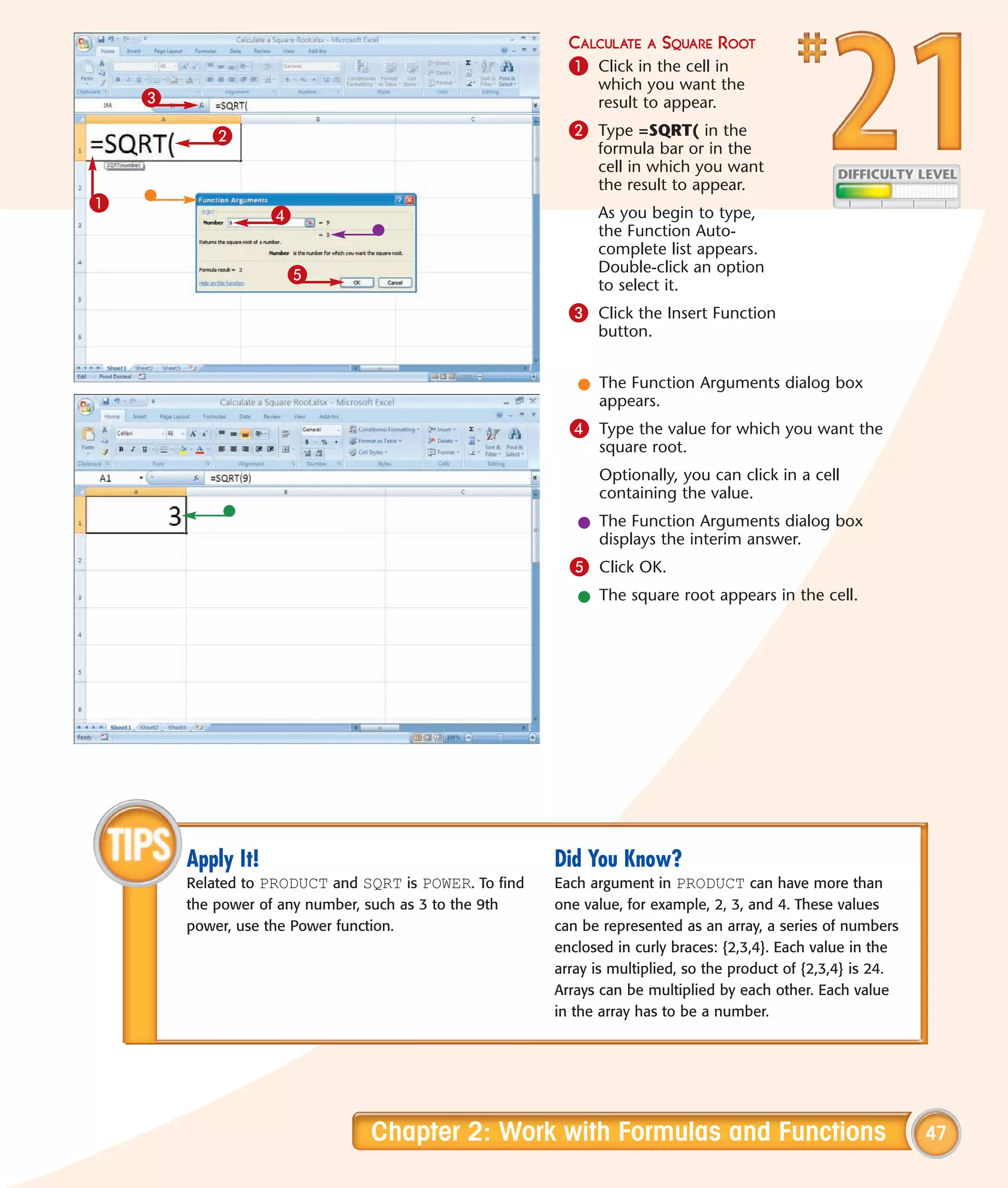 CALCULATE A SQUARE ROOT
                                                          1 Click in the cell in
                                                              which you want the
    3                                                         result to appear.

           2                                              2 Type =SQRT( in the
                                                              formula bar or in the
                                                              cell in which you want
                                                              the result to appear.
1
                    4                                         As you begin to type,
                                                              the Function Auto-
                                                              complete list appears.
                     5                                        Double-click an option
                                                              to select it.
                                                          3 Click the Insert Function
                                                              button.


                                                           l The Function Arguments dialog box
                                                             appears.
                                                          4 Type the value for which you want the
                                                              square root.
                                                              Optionally, you can click in a cell
                                                              containing the value.
                                                           l The Function Arguments dialog box
                                                             displays the interim answer.
                                                          5 Click OK.
                                                           l The square root appears in the cell.




        Apply It!                                       Did You Know?
        Related to PRODUCT and SQRT is POWER. To find   Each argument in PRODUCT can have more than
        the power of any number, such as 3 to the 9th   one value, for example, 2, 3, and 4. These values
        power, use the Power function.                  can be represented as an array, a series of numbers
                                                        enclosed in curly braces: {2,3,4}. Each value in the
                                                        array is multiplied, so the product of {2,3,4} is 24.
                                                        Arrays can be multiplied by each other. Each value
                                                        in the array has to be a number.




                                Chapter 2: Work with Formulas and Functions                                     47
 