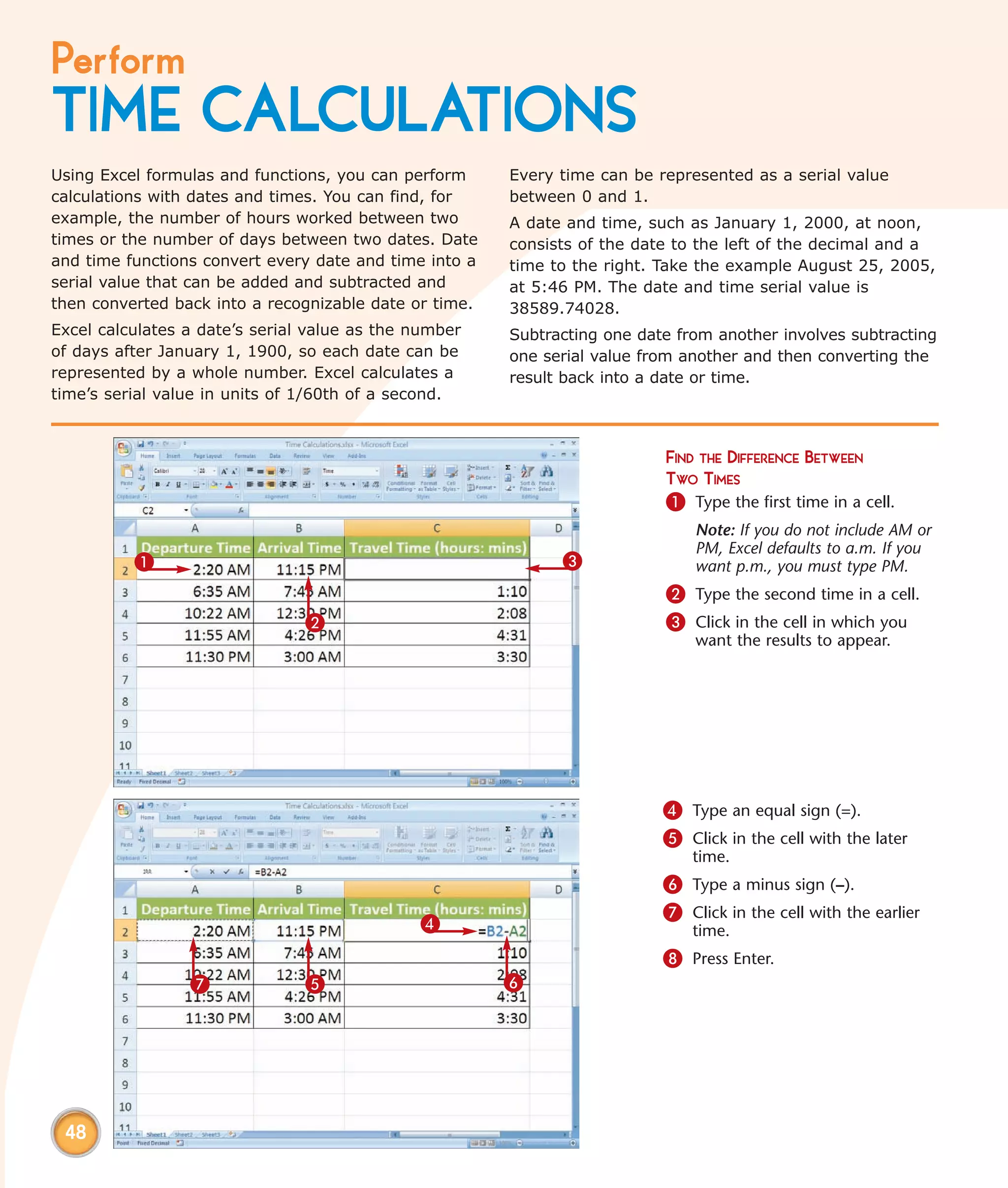 Perform
TIME CALCULATIONS
Using Excel formulas and functions, you can perform     Every time can be represented as a serial value
calculations with dates and times. You can find, for    between 0 and 1.
example, the number of hours worked between two         A date and time, such as January 1, 2000, at noon,
times or the number of days between two dates. Date     consists of the date to the left of the decimal and a
and time functions convert every date and time into a   time to the right. Take the example August 25, 2005,
serial value that can be added and subtracted and       at 5:46 PM. The date and time serial value is
then converted back into a recognizable date or time.   38589.74028.
Excel calculates a date’s serial value as the number    Subtracting one date from another involves subtracting
of days after January 1, 1900, so each date can be      one serial value from another and then converting the
represented by a whole number. Excel calculates a       result back into a date or time.
time’s serial value in units of 1/60th of a second.



                                                                           FIND THE DIFFERENCE BETWEEN
                                                                           TWO TIMES
                                                                           1 Type the first time in a cell.
                                                                               Note: If you do not include AM or
                                                                               PM, Excel defaults to a.m. If you
          1                                                   3                want p.m., you must type PM.
                                                                           2 Type the second time in a cell.
                                2                                          3 Click in the cell in which you
                                                                               want the results to appear.




                                                                           4 Type an equal sign (=).
                                                                           5 Click in the cell with the later
                                                                               time.
                                                                           6 Type a minus sign (–).
                                                                           7 Click in the cell with the earlier
                                              4                                time.
                                                                           8 Press Enter.
                 7              5                       6




 48
 