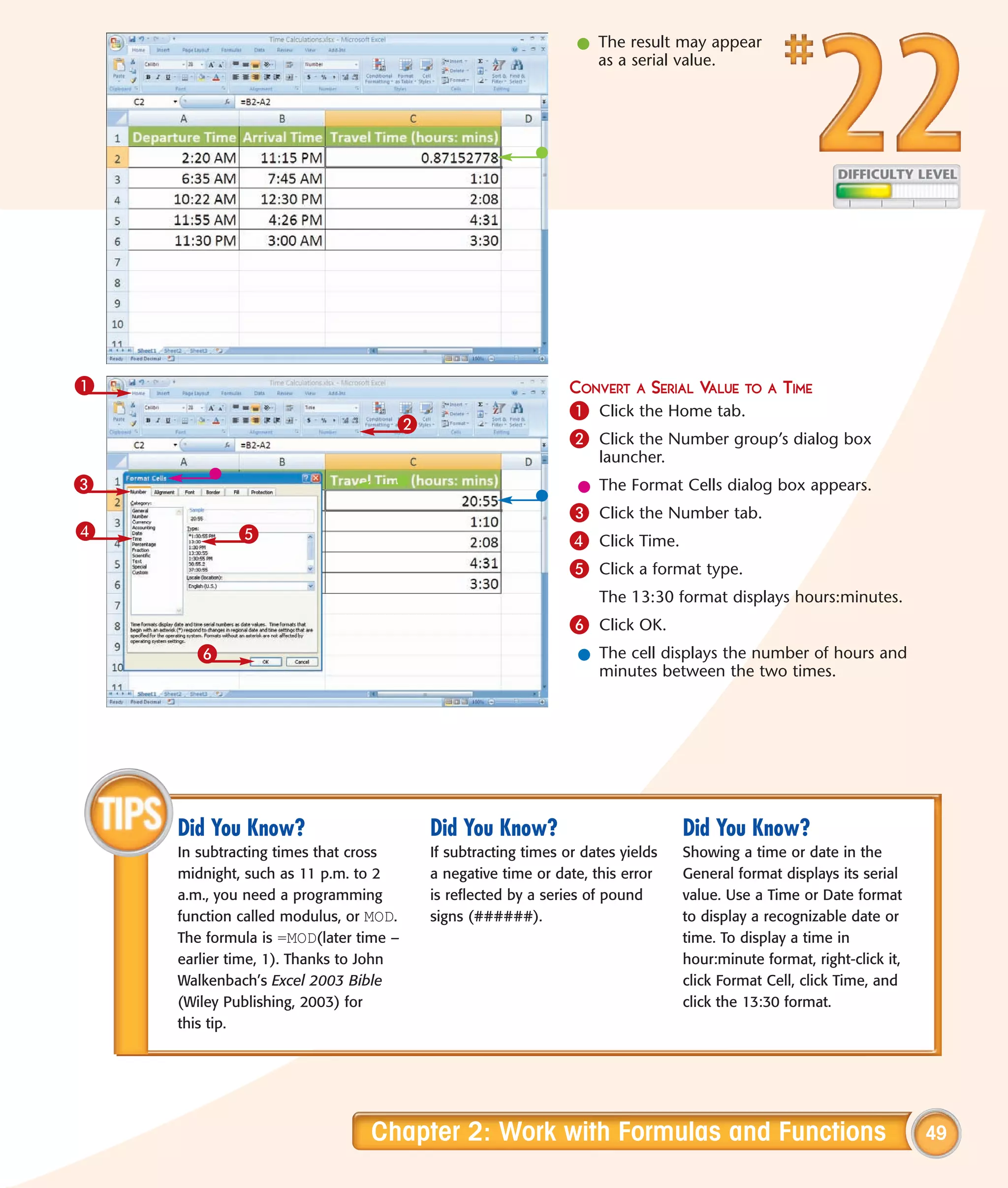 l The result may appear
                                                                as a serial value.




1                                                            CONVERT A SERIAL VALUE TO A TIME
                                                             1 Click the Home tab.
                                   2
                                                             2 Click the Number group’s dialog box
                                                                 launcher.
3                                                             l The Format Cells dialog box appears.
                                                             3 Click the Number tab.
4           5                                                4 Click Time.
                                                             5 Click a format type.
                                                                 The 13:30 format displays hours:minutes.
                                                             6 Click OK.
      6                                                       l The cell displays the number of hours and
                                                                minutes between the two times.




    Did You Know?                      Did You Know?                          Did You Know?
    In subtracting times that cross    If subtracting times or dates yields   Showing a time or date in the
    midnight, such as 11 p.m. to 2     a negative time or date, this error    General format displays its serial
    a.m., you need a programming       is reflected by a series of pound      value. Use a Time or Date format
    function called modulus, or MOD.   signs (######).                        to display a recognizable date or
    The formula is =MOD(later time –                                          time. To display a time in
    earlier time, 1). Thanks to John                                          hour:minute format, right-click it,
    Walkenbach’s Excel 2003 Bible                                             click Format Cell, click Time, and
    (Wiley Publishing, 2003) for                                              click the 13:30 format.
    this tip.




                               Chapter 2: Work with Formulas and Functions                                          49
 