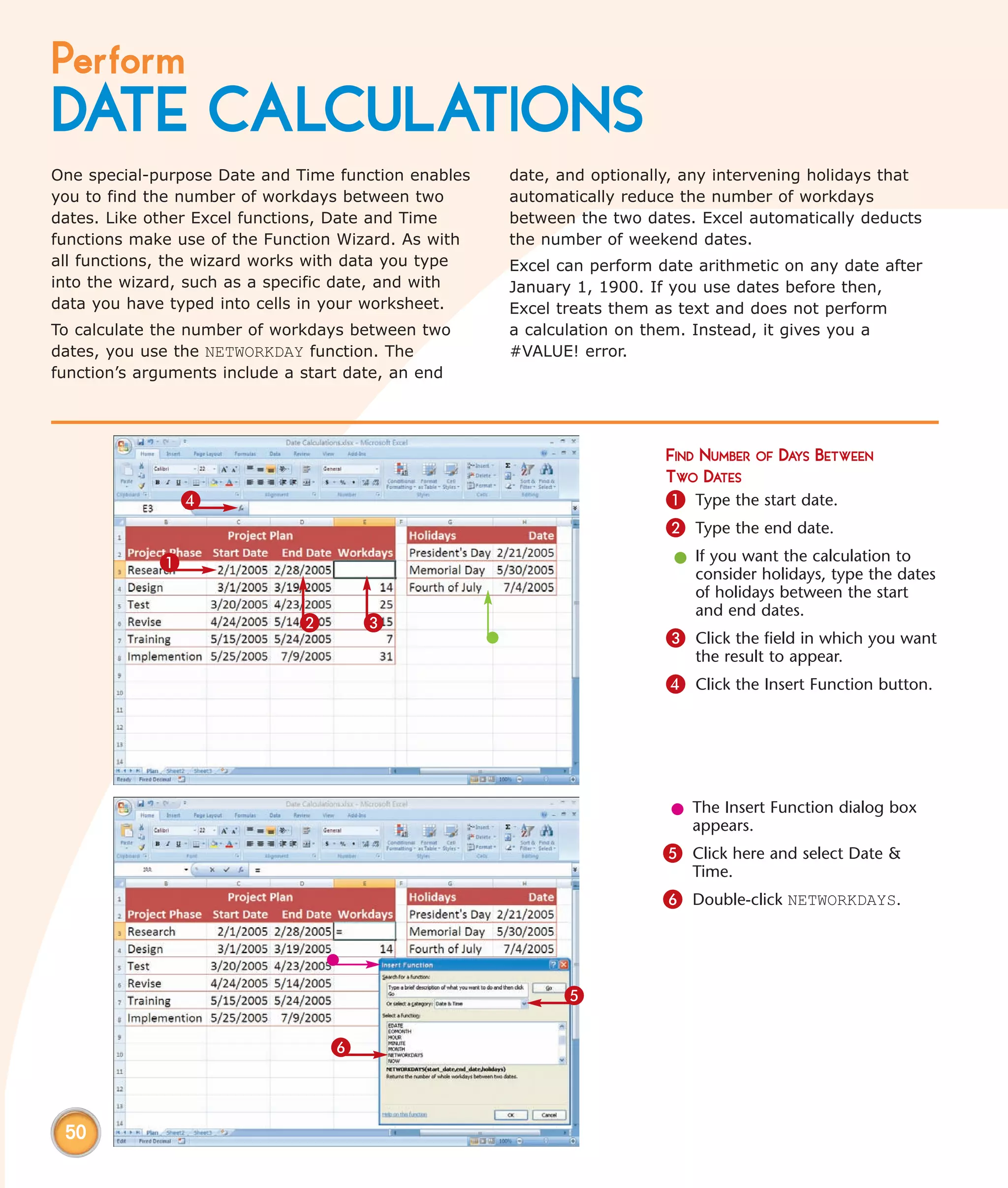 Perform
DATE CALCULATIONS
One special-purpose Date and Time function enables   date, and optionally, any intervening holidays that
you to find the number of workdays between two       automatically reduce the number of workdays
dates. Like other Excel functions, Date and Time     between the two dates. Excel automatically deducts
functions make use of the Function Wizard. As with   the number of weekend dates.
all functions, the wizard works with data you type   Excel can perform date arithmetic on any date after
into the wizard, such as a specific date, and with   January 1, 1900. If you use dates before then,
data you have typed into cells in your worksheet.    Excel treats them as text and does not perform
To calculate the number of workdays between two      a calculation on them. Instead, it gives you a
dates, you use the NETWORKDAY function. The          #VALUE! error.
function’s arguments include a start date, an end




                                                                        FIND NUMBER OF DAYS BETWEEN
                                                                        TWO DATES
                 4                                                      1 Type the start date.
                                                                        2 Type the end date.
             1                                                           l If you want the calculation to
                                                                           consider holidays, type the dates
                                                                           of holidays between the start
                                                                           and end dates.
                              2       3
                                                                        3 Click the field in which you want
                                                                            the result to appear.
                                                                        4 Click the Insert Function button.




                                                                        l The Insert Function dialog box
                                                                          appears.
                                                                       5 Click here and select Date &
                                                                           Time.
                                                                       6 Double-click NETWORKDAYS.



                                                           5

                                  6



 50
 