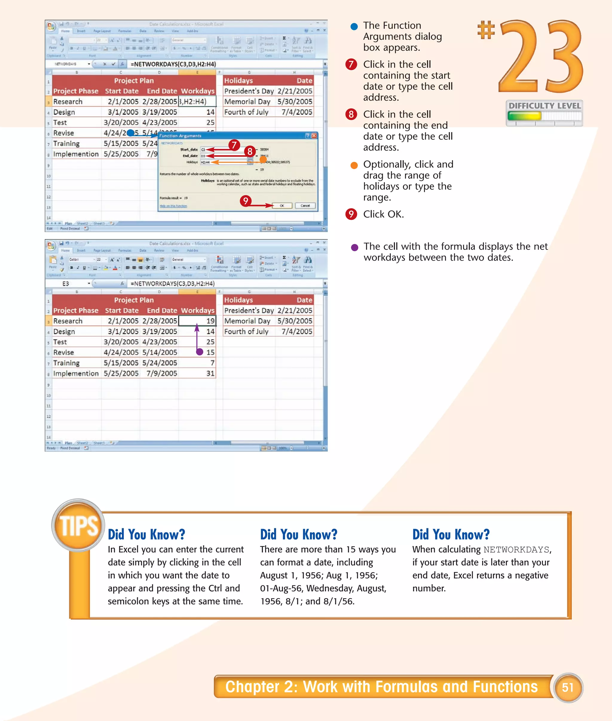 l The Function
                                                                Arguments dialog
                                                                box appears.
                                                             7 Click in the cell
                                                                 containing the start
                                                                 date or type the cell
                                                                 address.
                                                             8 Click in the cell
                                                                 containing the end
                                                                 date or type the cell
                               7                                 address.
                                      8
                                                              l Optionally, click and
                                                                drag the range of
                                                                holidays or type the
                                 9                              range.
                                                             9 Click OK.

                                                              l The cell with the formula displays the net
                                                                workdays between the two dates.




Did You Know?                             Did You Know?                     Did You Know?
In Excel you can enter the current        There are more than 15 ways you   When calculating NETWORKDAYS,
date simply by clicking in the cell       can format a date, including      if your start date is later than your
in which you want the date to             August 1, 1956; Aug 1, 1956;      end date, Excel returns a negative
appear and pressing the Ctrl and          01-Aug-56, Wednesday, August,     number.
semicolon keys at the same time.          1956, 8/1; and 8/1/56.




                              Chapter 2: Work with Formulas and Functions                                           51
 