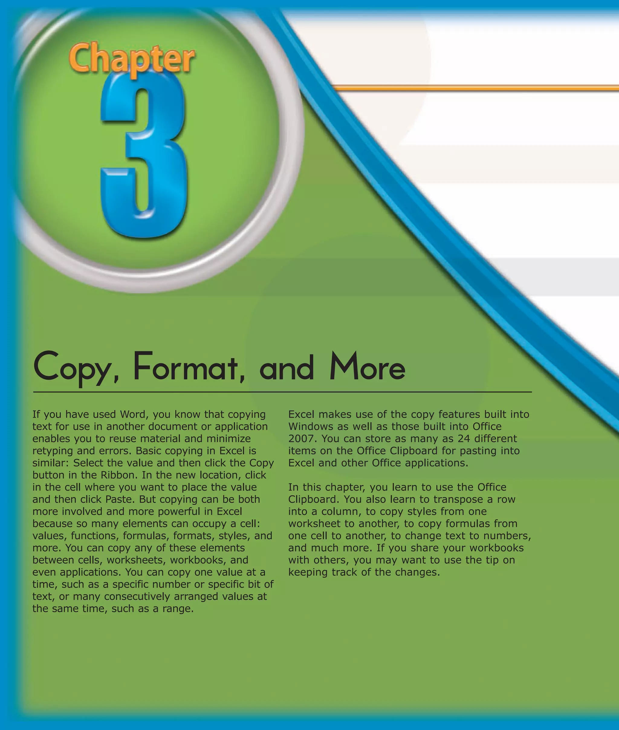 Copy, Format, and More
If you have used Word, you know that copying         Excel makes use of the copy features built into
text for use in another document or application      Windows as well as those built into Office
enables you to reuse material and minimize           2007. You can store as many as 24 different
retyping and errors. Basic copying in Excel is       items on the Office Clipboard for pasting into
similar: Select the value and then click the Copy    Excel and other Office applications.
button in the Ribbon. In the new location, click
in the cell where you want to place the value        In this chapter, you learn to use the Office
and then click Paste. But copying can be both        Clipboard. You also learn to transpose a row
more involved and more powerful in Excel             into a column, to copy styles from one
because so many elements can occupy a cell:          worksheet to another, to copy formulas from
values, functions, formulas, formats, styles, and    one cell to another, to change text to numbers,
more. You can copy any of these elements             and much more. If you share your workbooks
between cells, worksheets, workbooks, and            with others, you may want to use the tip on
even applications. You can copy one value at a       keeping track of the changes.
time, such as a specific number or specific bit of
text, or many consecutively arranged values at
the same time, such as a range.
 