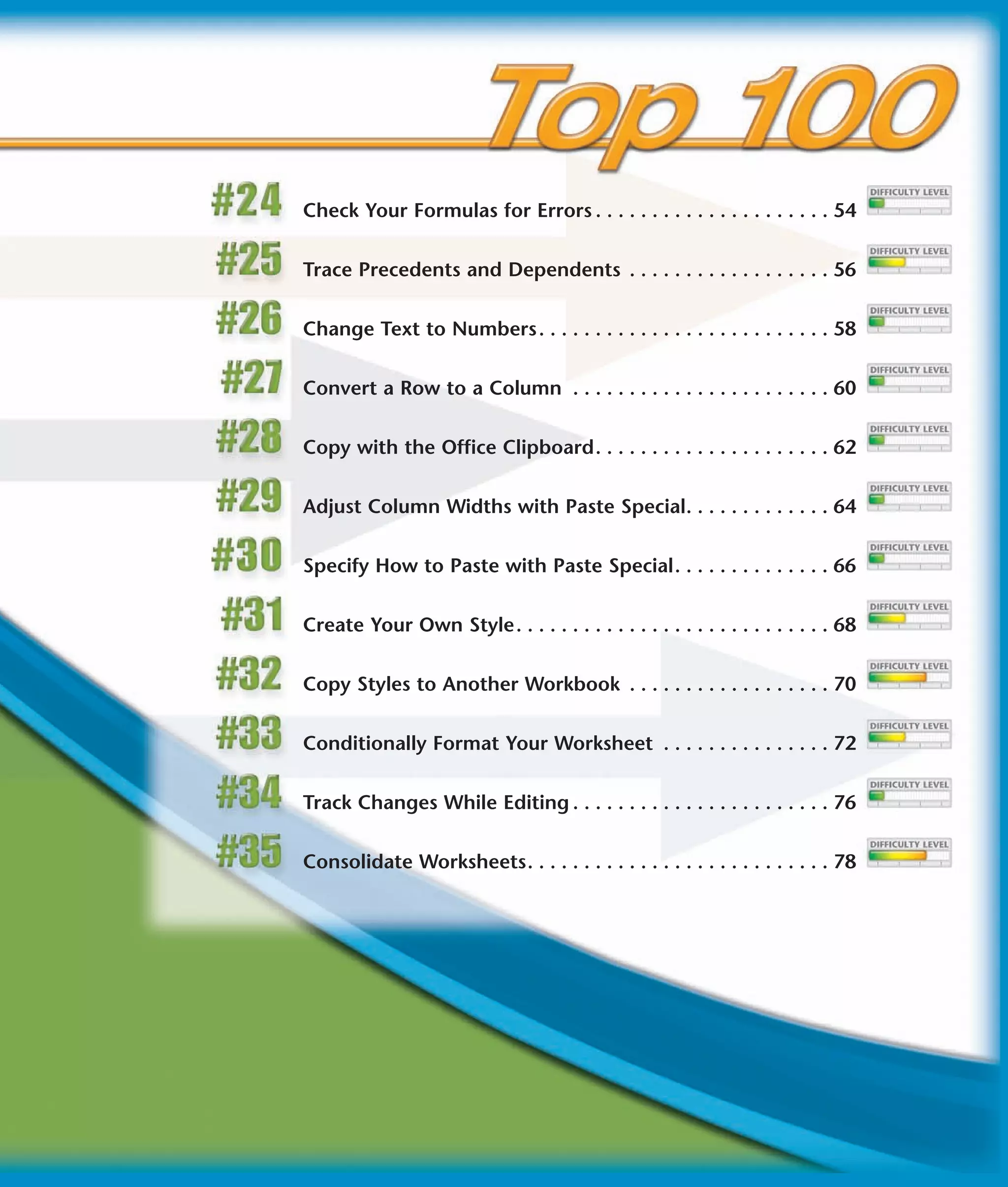 Check Your Formulas for Errors . . . . . . . . . . . . . . . . . . . . . 54


Trace Precedents and Dependents . . . . . . . . . . . . . . . . . . 56


Change Text to Numbers . . . . . . . . . . . . . . . . . . . . . . . . . . 58


Convert a Row to a Column . . . . . . . . . . . . . . . . . . . . . . . 60


Copy with the Office Clipboard. . . . . . . . . . . . . . . . . . . . . 62


Adjust Column Widths with Paste Special. . . . . . . . . . . . . 64


Specify How to Paste with Paste Special. . . . . . . . . . . . . . 66


Create Your Own Style. . . . . . . . . . . . . . . . . . . . . . . . . . . . 68


Copy Styles to Another Workbook . . . . . . . . . . . . . . . . . . 70


Conditionally Format Your Worksheet . . . . . . . . . . . . . . . 72


Track Changes While Editing . . . . . . . . . . . . . . . . . . . . . . . 76


Consolidate Worksheets. . . . . . . . . . . . . . . . . . . . . . . . . . . 78
 