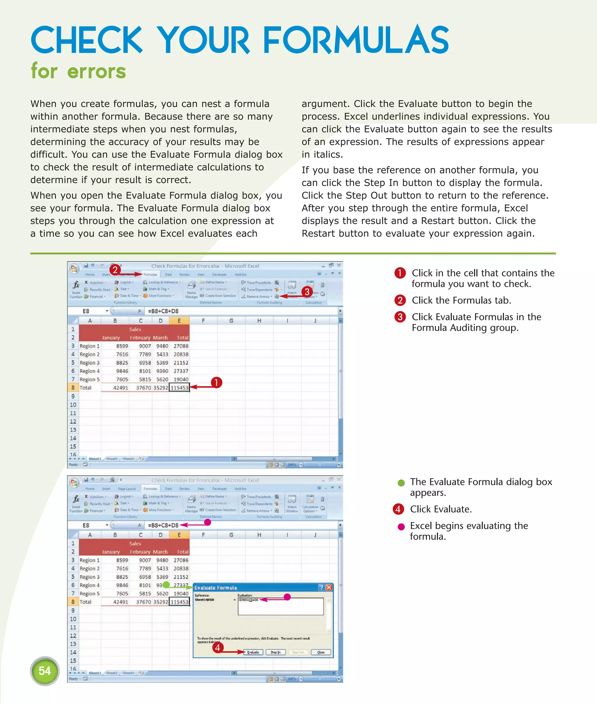 CHECK YOUR FORMULAS
for errors
When you create formulas, you can nest a formula         argument. Click the Evaluate button to begin the
within another formula. Because there are so many        process. Excel underlines individual expressions. You
intermediate steps when you nest formulas,               can click the Evaluate button again to see the results
determining the accuracy of your results may be          of an expression. The results of expressions appear
difficult. You can use the Evaluate Formula dialog box   in italics.
to check the result of intermediate calculations to      If you base the reference on another formula, you
determine if your result is correct.                     can click the Step In button to display the formula.
When you open the Evaluate Formula dialog box, you       Click the Step Out button to return to the reference.
see your formula. The Evaluate Formula dialog box        After you step through the entire formula, Excel
steps you through the calculation one expression at      displays the result and a Restart button. Click the
a time so you can see how Excel evaluates each           Restart button to evaluate your expression again.


                2                                                           1 Click in the cell that contains the
                                                                                formula you want to check.
                                                         3
                                                                            2 Click the Formulas tab.
                                                                            3 Click Evaluate Formulas in the
                                                                                Formula Auditing group.




                                      1




                                                                             l The Evaluate Formula dialog box
                                                                               appears.
                                                                            4 Click Evaluate.
                                                                             l Excel begins evaluating the
                                                                               formula.




                                      4

 54
 