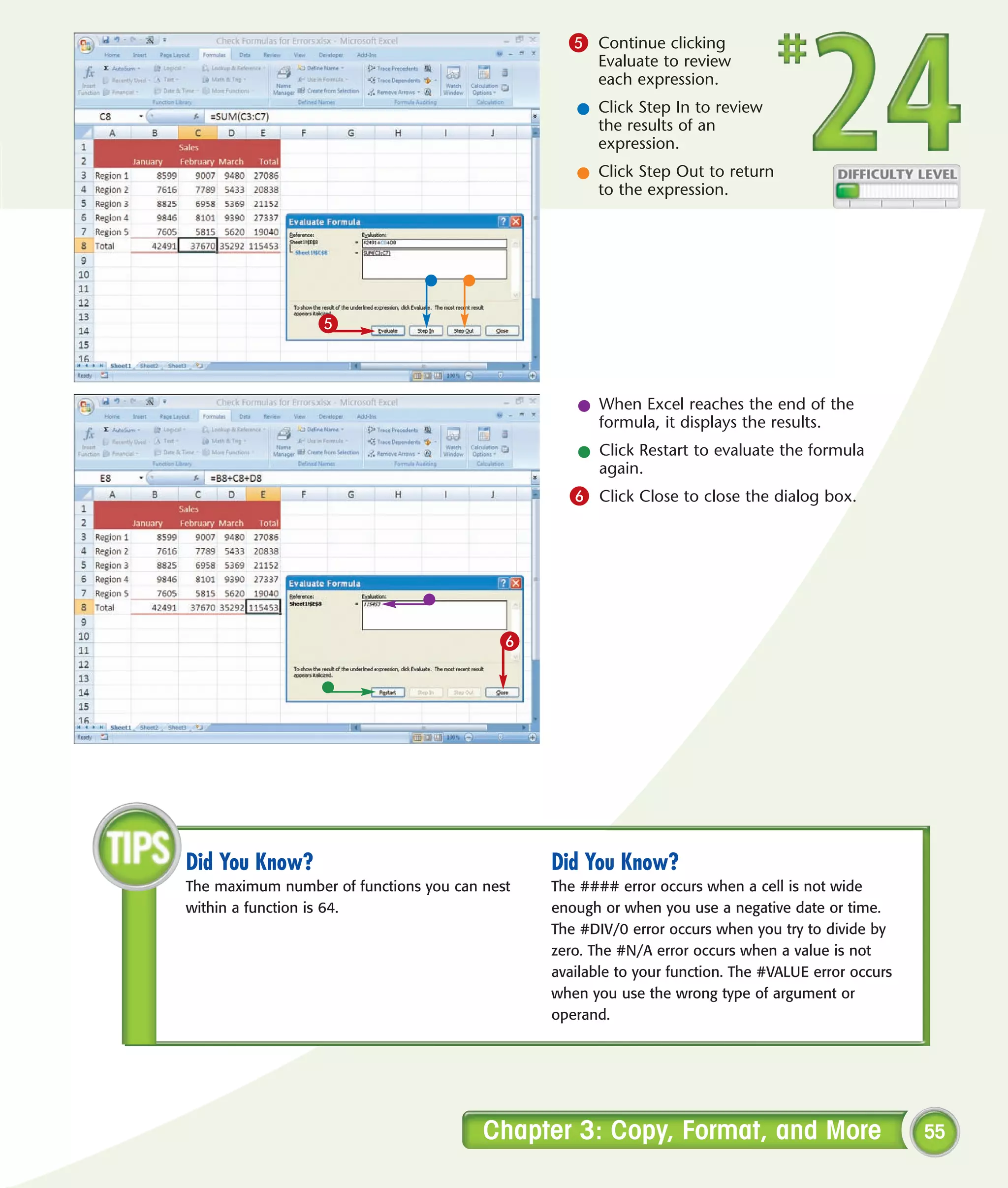 5 Continue clicking
                                                      Evaluate to review
                                                      each expression.
                                                  l Click Step In to review
                                                    the results of an
                                                    expression.
                                                  l Click Step Out to return
                                                    to the expression.




                 5



                                                  l When Excel reaches the end of the
                                                    formula, it displays the results.
                                                  l Click Restart to evaluate the formula
                                                    again.
                                                 6 Click Close to close the dialog box.




                                          6




Did You Know?                                  Did You Know?
The maximum number of functions you can nest   The #### error occurs when a cell is not wide
within a function is 64.                       enough or when you use a negative date or time.
                                               The #DIV/0 error occurs when you try to divide by
                                               zero. The #N/A error occurs when a value is not
                                               available to your function. The #VALUE error occurs
                                               when you use the wrong type of argument or
                                               operand.




                                        Chapter 3: Copy, Format, and More                            55
 