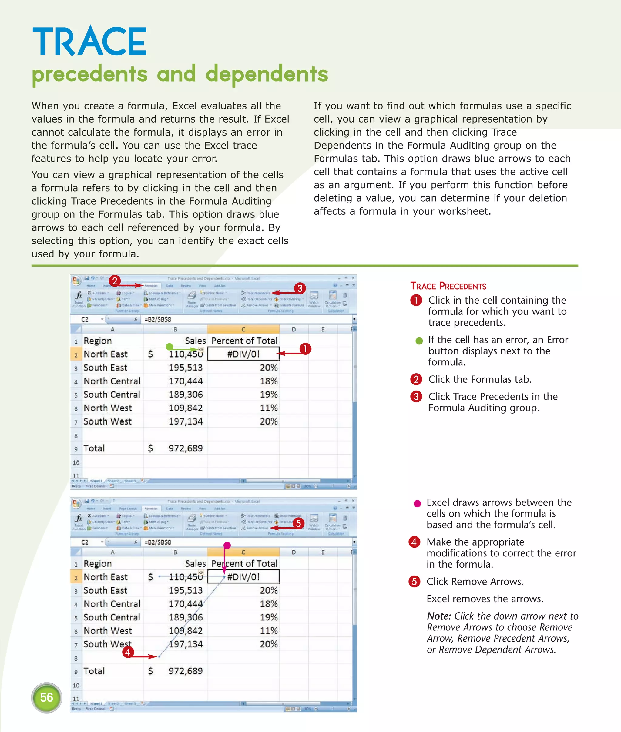 TRACE
precedents and dependents
When you create a formula, Excel evaluates all the            If you want to find out which formulas use a specific
values in the formula and returns the result. If Excel        cell, you can view a graphical representation by
cannot calculate the formula, it displays an error in         clicking in the cell and then clicking Trace
the formula’s cell. You can use the Excel trace               Dependents in the Formula Auditing group on the
features to help you locate your error.                       Formulas tab. This option draws blue arrows to each
You can view a graphical representation of the cells          cell that contains a formula that uses the active cell
a formula refers to by clicking in the cell and then          as an argument. If you perform this function before
clicking Trace Precedents in the Formula Auditing             deleting a value, you can determine if your deletion
group on the Formulas tab. This option draws blue             affects a formula in your worksheet.
arrows to each cell referenced by your formula. By
selecting this option, you can identify the exact cells
used by your formula.

                2
                                                          3                       TRACE PRECEDENTS
                                                                                  1 Click in the cell containing the
                                                                                      formula for which you want to
                                                                                      trace precedents.
                                                                                   l If the cell has an error, an Error
                                                          1                          button displays next to the
                                                                                     formula.
                                                                                  2 Click the Formulas tab.
                                                                                  3 Click Trace Precedents in the
                                                                                      Formula Auditing group.




                                                                                  l Excel draws arrows between the
                                                                                    cells on which the formula is
                                                          5                         based and the formula’s cell.
                                                                                 4 Make the appropriate
                                                                                     modifications to correct the error
                                                                                     in the formula.
                                                                                 5 Click Remove Arrows.
                                                                                     Excel removes the arrows.
                                                                                     Note: Click the down arrow next to
                                                                                     Remove Arrows to choose Remove
                                                                                     Arrow, Remove Precedent Arrows,
                    4                                                                or Remove Dependent Arrows.



 56
 