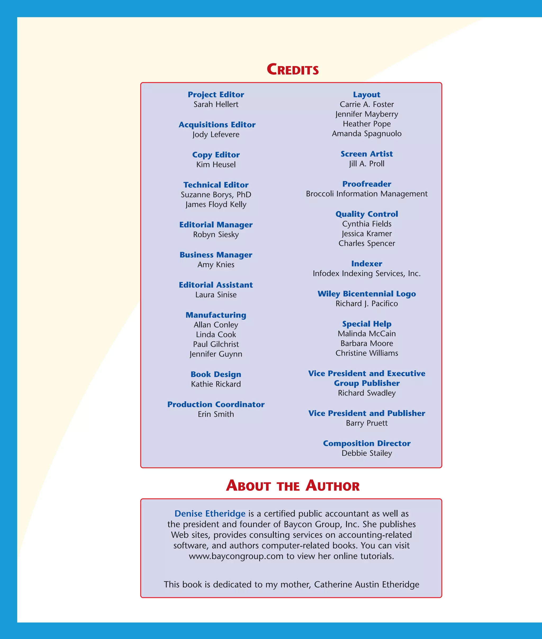 CREDITS
     Project Editor                            Layout
      Sarah Hellert                         Carrie A. Foster
                                          Jennifer Mayberry
   Acquisitions Editor                       Heather Pope
      Jody Lefevere                      Amanda Spagnuolo

      Copy Editor                          Screen Artist
       Kim Heusel                            Jill A. Proll

     Technical Editor                         Proofreader
    Suzanne Borys, PhD             Broccoli Information Management
     James Floyd Kelly
                                          Quality Control
   Editorial Manager                       Cynthia Fields
      Robyn Siesky                         Jessica Kramer
                                          Charles Spencer
   Business Manager
       Amy Knies                               Indexer
                                    Infodex Indexing Services, Inc.
   Editorial Assistant
       Laura Sinise                  Wiley Bicentennial Logo
                                         Richard J. Pacifico
     Manufacturing
        Allan Conley                       Special Help
        Linda Cook                        Malinda McCain
       Paul Gilchrist                      Barbara Moore
      Jennifer Guynn                      Christine Williams

      Book Design                  Vice President and Executive
      Kathie Rickard                     Group Publisher
                                          Richard Swadley
Production Coordinator
       Erin Smith                  Vice President and Publisher
                                            Barry Pruett

                                       Composition Director
                                          Debbie Stailey



               ABOUT       THE    AUTHOR
  Denise Etheridge is a certified public accountant as well as
the president and founder of Baycon Group, Inc. She publishes
 Web sites, provides consulting services on accounting-related
  software, and authors computer-related books. You can visit
      www.baycongroup.com to view her online tutorials.


This book is dedicated to my mother, Catherine Austin Etheridge
 