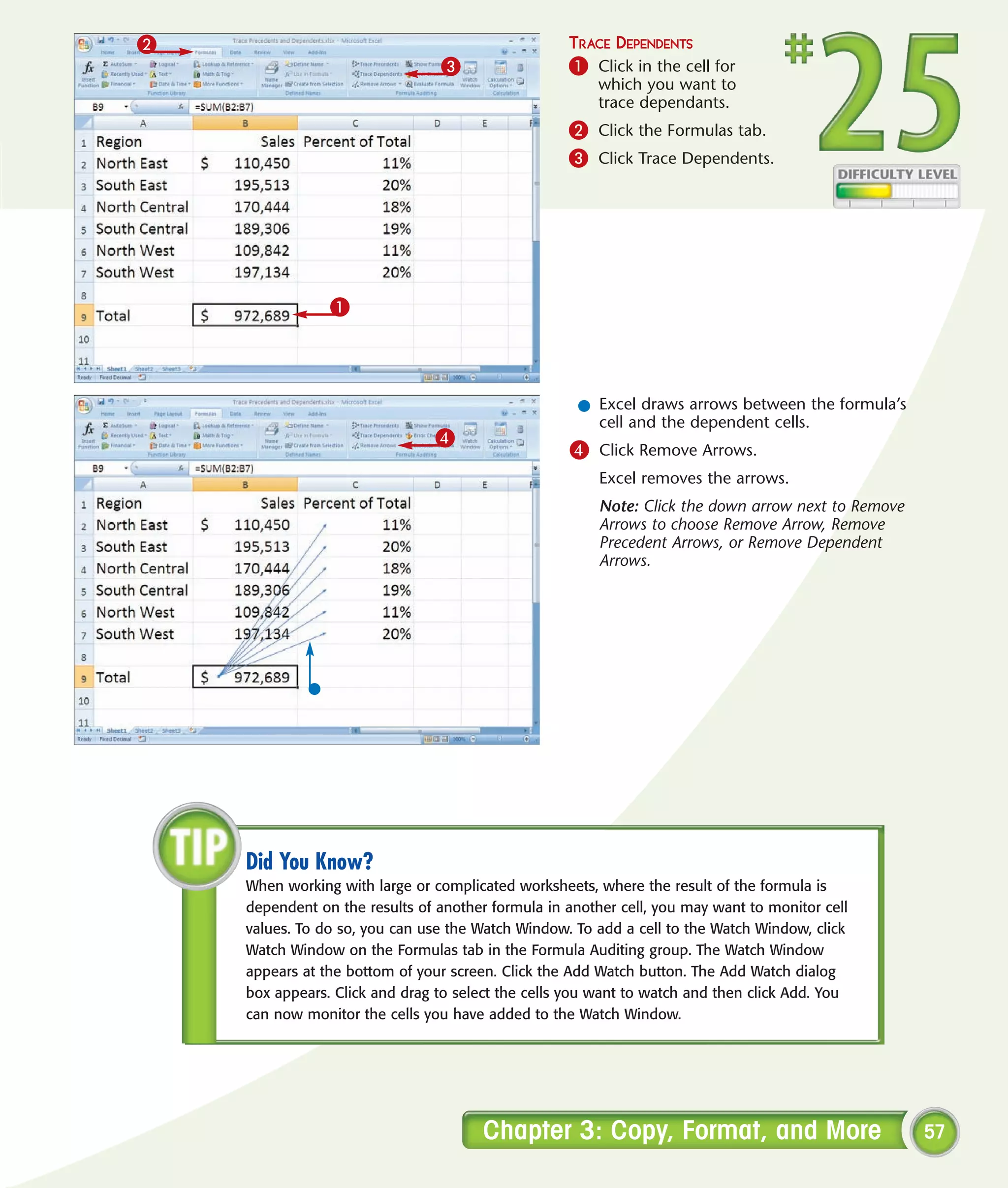 2                                                  TRACE DEPENDENTS
                                3                  1 Click in the cell for
                                                        which you want to
                                                        trace dependants.
                                                   2 Click the Formulas tab.
                                                   3 Click Trace Dependents.




                1




                                                     l Excel draws arrows between the formula’s
                                                       cell and the dependent cells.
                               4
                                                   4 Click Remove Arrows.
                                                        Excel removes the arrows.
                                                        Note: Click the down arrow next to Remove
                                                        Arrows to choose Remove Arrow, Remove
                                                        Precedent Arrows, or Remove Dependent
                                                        Arrows.




    Did You Know?
    When working with large or complicated worksheets, where the result of the formula is
    dependent on the results of another formula in another cell, you may want to monitor cell
    values. To do so, you can use the Watch Window. To add a cell to the Watch Window, click
    Watch Window on the Formulas tab in the Formula Auditing group. The Watch Window
    appears at the bottom of your screen. Click the Add Watch button. The Add Watch dialog
    box appears. Click and drag to select the cells you want to watch and then click Add. You
    can now monitor the cells you have added to the Watch Window.




                                       Chapter 3: Copy, Format, and More                            57
 