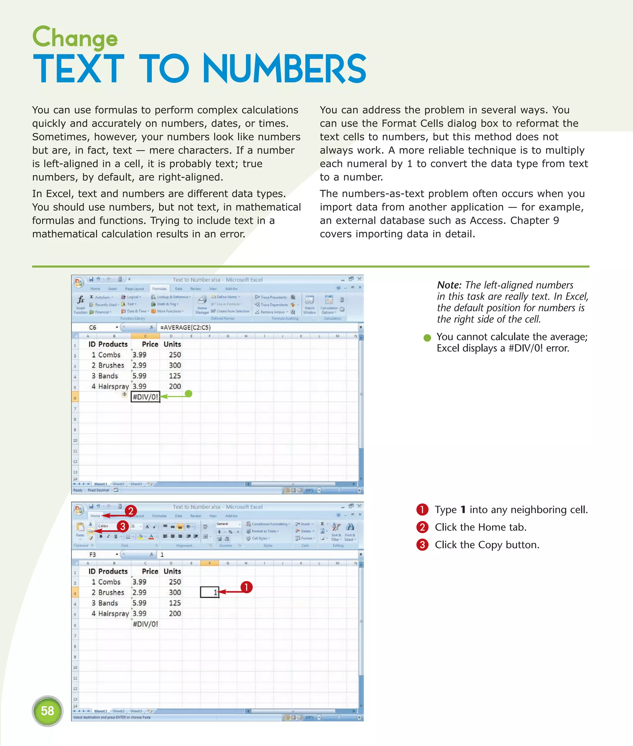 Change
TEXT TO NUMBERS
You can use formulas to perform complex calculations    You can address the problem in several ways. You
quickly and accurately on numbers, dates, or times.     can use the Format Cells dialog box to reformat the
Sometimes, however, your numbers look like numbers      text cells to numbers, but this method does not
but are, in fact, text — mere characters. If a number   always work. A more reliable technique is to multiply
is left-aligned in a cell, it is probably text; true    each numeral by 1 to convert the data type from text
numbers, by default, are right-aligned.                 to a number.
In Excel, text and numbers are different data types.    The numbers-as-text problem often occurs when you
You should use numbers, but not text, in mathematical   import data from another application — for example,
formulas and functions. Trying to include text in a     an external database such as Access. Chapter 9
mathematical calculation results in an error.           covers importing data in detail.




                                                                               Note: The left-aligned numbers
                                                                               in this task are really text. In Excel,
                                                                               the default position for numbers is
                                                                               the right side of the cell.
                                                                            l You cannot calculate the average;
                                                                              Excel displays a #DIV/0! error.




                 2                                                         1 Type 1 into any neighboring cell.
                3                                                          2 Click the Home tab.
                                                                           3 Click the Copy button.


                                         1




 58
 