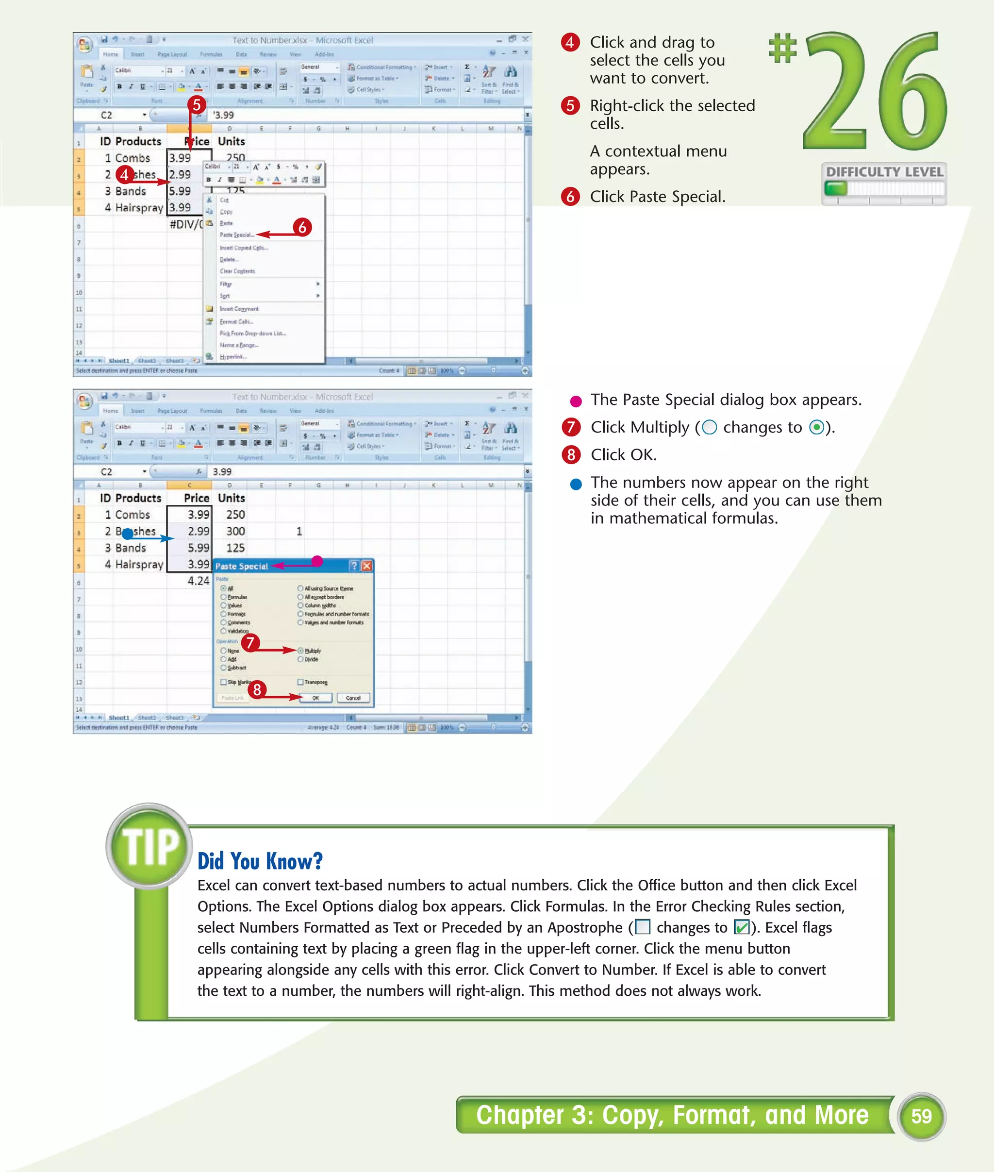 4 Click and drag to
                                                                select the cells you
                                                                want to convert.
    5                                                      5 Right-click the selected
                                                                cells.
                                                                A contextual menu
4                                                               appears.
                                                           6 Click Paste Special.
                  6




                                                            l The Paste Special dialog box appears.
                                                           7 Click Multiply (       changes to      ).
                                                           8 Click OK.
                                                            l The numbers now appear on the right
                                                              side of their cells, and you can use them
                                                              in mathematical formulas.




          7

           8




    Did You Know?
    Excel can convert text-based numbers to actual numbers. Click the Office button and then click Excel
    Options. The Excel Options dialog box appears. Click Formulas. In the Error Checking Rules section,
    select Numbers Formatted as Text or Preceded by an Apostrophe (           changes to   ). Excel flags
    cells containing text by placing a green flag in the upper-left corner. Click the menu button
    appearing alongside any cells with this error. Click Convert to Number. If Excel is able to convert
    the text to a number, the numbers will right-align. This method does not always work.




                                              Chapter 3: Copy, Format, and More                             59
 