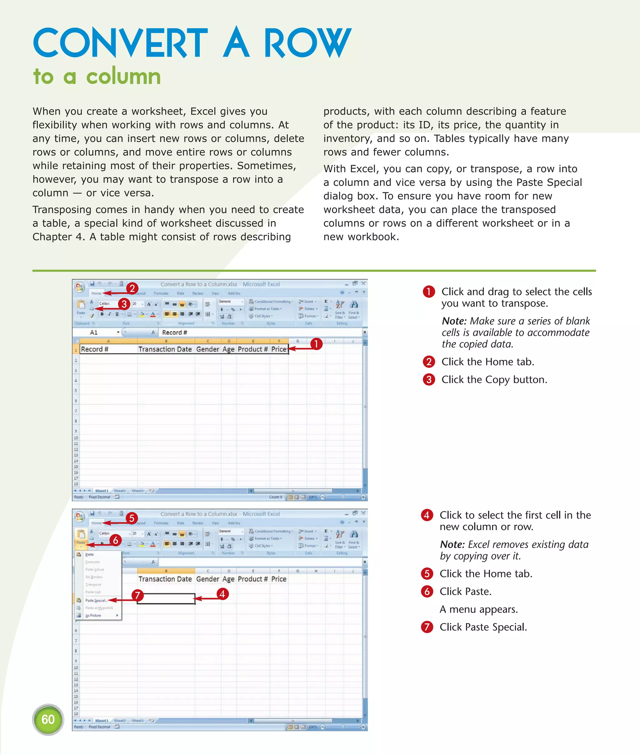 CONVERT A ROW
to a column
When you create a worksheet, Excel gives you               products, with each column describing a feature
flexibility when working with rows and columns. At         of the product: its ID, its price, the quantity in
any time, you can insert new rows or columns, delete       inventory, and so on. Tables typically have many
rows or columns, and move entire rows or columns           rows and fewer columns.
while retaining most of their properties. Sometimes,       With Excel, you can copy, or transpose, a row into
however, you may want to transpose a row into a            a column and vice versa by using the Paste Special
column — or vice versa.                                    dialog box. To ensure you have room for new
Transposing comes in handy when you need to create         worksheet data, you can place the transposed
a table, a special kind of worksheet discussed in          columns or rows on a different worksheet or in a
Chapter 4. A table might consist of rows describing        new workbook.




                 2                                                             1 Click and drag to select the cells
                3                                                                  you want to transpose.
                                                                                   Note: Make sure a series of blank
                                                                                   cells is available to accommodate
                                                       1                           the copied data.
                                                                               2 Click the Home tab.
                                                                               3 Click the Copy button.




                  5                                                           4 Click to select the first cell in the
                                                                                  new column or row.
              6                                                                   Note: Excel removes existing data
                                                                                  by copying over it.
                                                                              5 Click the Home tab.
                  7                4                                          6 Click Paste.
                                                                                  A menu appears.
                                                                              7 Click Paste Special.




 60
 