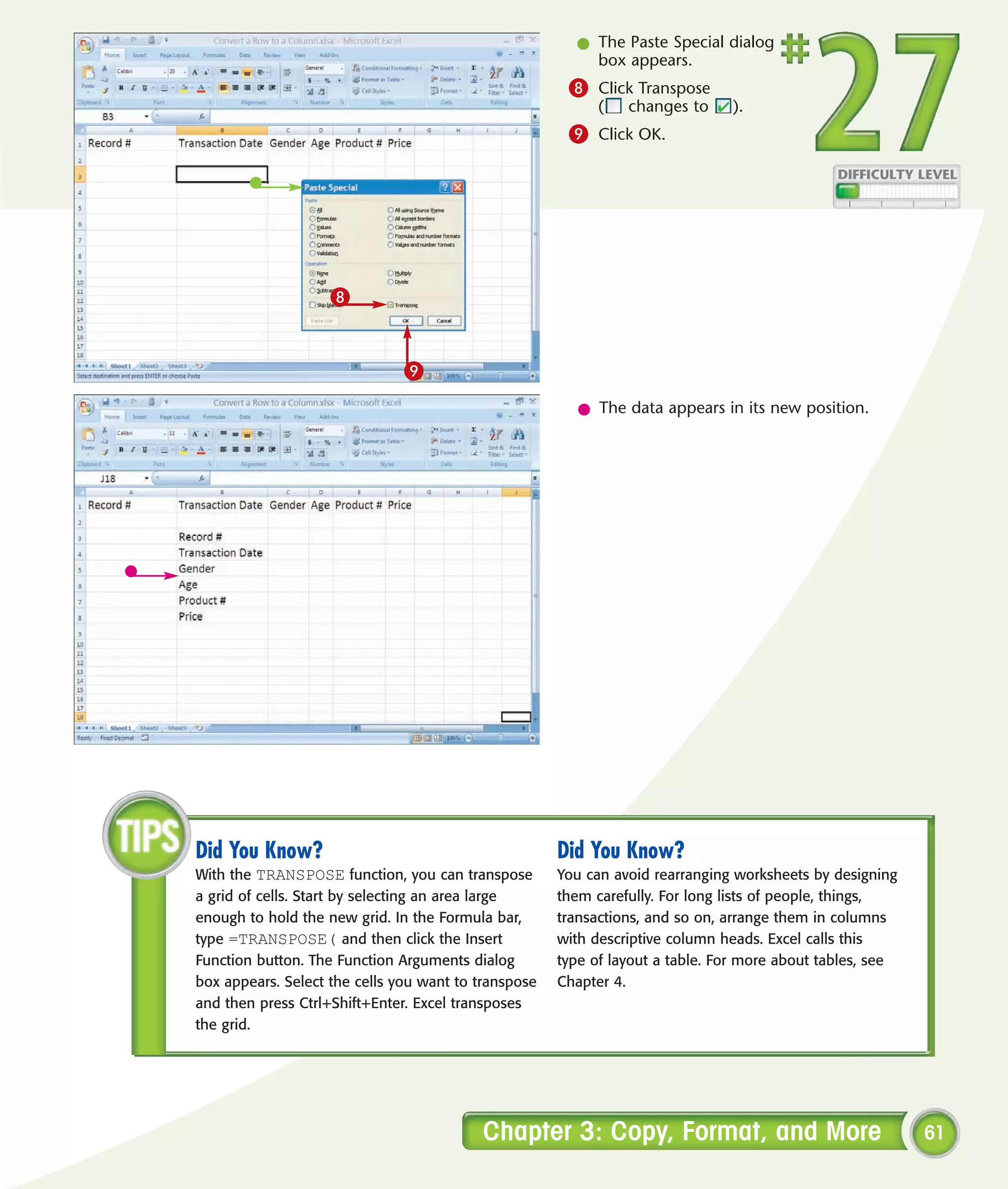 l The Paste Special dialog
                                                          box appears.
                                                       8 Click Transpose
                                                            (   changes to     ).
                                                       9 Click OK.




                    8


                               9
                                                         l The data appears in its new position.




Did You Know?                                         Did You Know?
With the TRANSPOSE function, you can transpose        You can avoid rearranging worksheets by designing
a grid of cells. Start by selecting an area large     them carefully. For long lists of people, things,
enough to hold the new grid. In the Formula bar,      transactions, and so on, arrange them in columns
type =TRANSPOSE( and then click the Insert            with descriptive column heads. Excel calls this
Function button. The Function Arguments dialog        type of layout a table. For more about tables, see
box appears. Select the cells you want to transpose   Chapter 4.
and then press Ctrl+Shift+Enter. Excel transposes
the grid.




                                          Chapter 3: Copy, Format, and More                                61
 