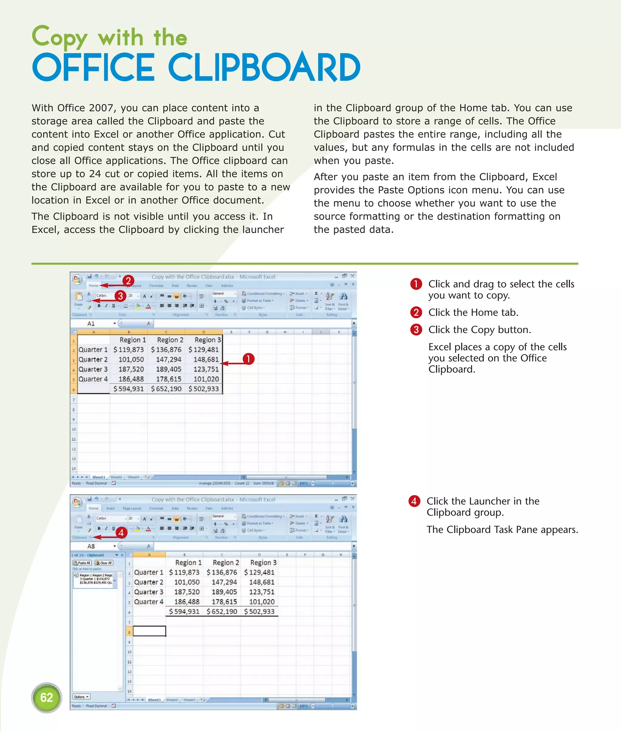 Copy with the
OFFICE CLIPBOARD
With Office 2007, you can place content into a            in the Clipboard group of the Home tab. You can use
storage area called the Clipboard and paste the           the Clipboard to store a range of cells. The Office
content into Excel or another Office application. Cut     Clipboard pastes the entire range, including all the
and copied content stays on the Clipboard until you       values, but any formulas in the cells are not included
close all Office applications. The Office clipboard can   when you paste.
store up to 24 cut or copied items. All the items on      After you paste an item from the Clipboard, Excel
the Clipboard are available for you to paste to a new     provides the Paste Options icon menu. You can use
location in Excel or in another Office document.          the menu to choose whether you want to use the
The Clipboard is not visible until you access it. In      source formatting or the destination formatting on
Excel, access the Clipboard by clicking the launcher      the pasted data.




                  2                                                          1 Click and drag to select the cells
                 3                                                               you want to copy.
                                                                             2 Click the Home tab.
                                                                             3 Click the Copy button.
                                                                                 Excel places a copy of the cells
                                            1                                    you selected on the Office
                                                                                 Clipboard.




                                                                             4 Click the Launcher in the
                                                                                 Clipboard group.

                 4                                                               The Clipboard Task Pane appears.




 62
 