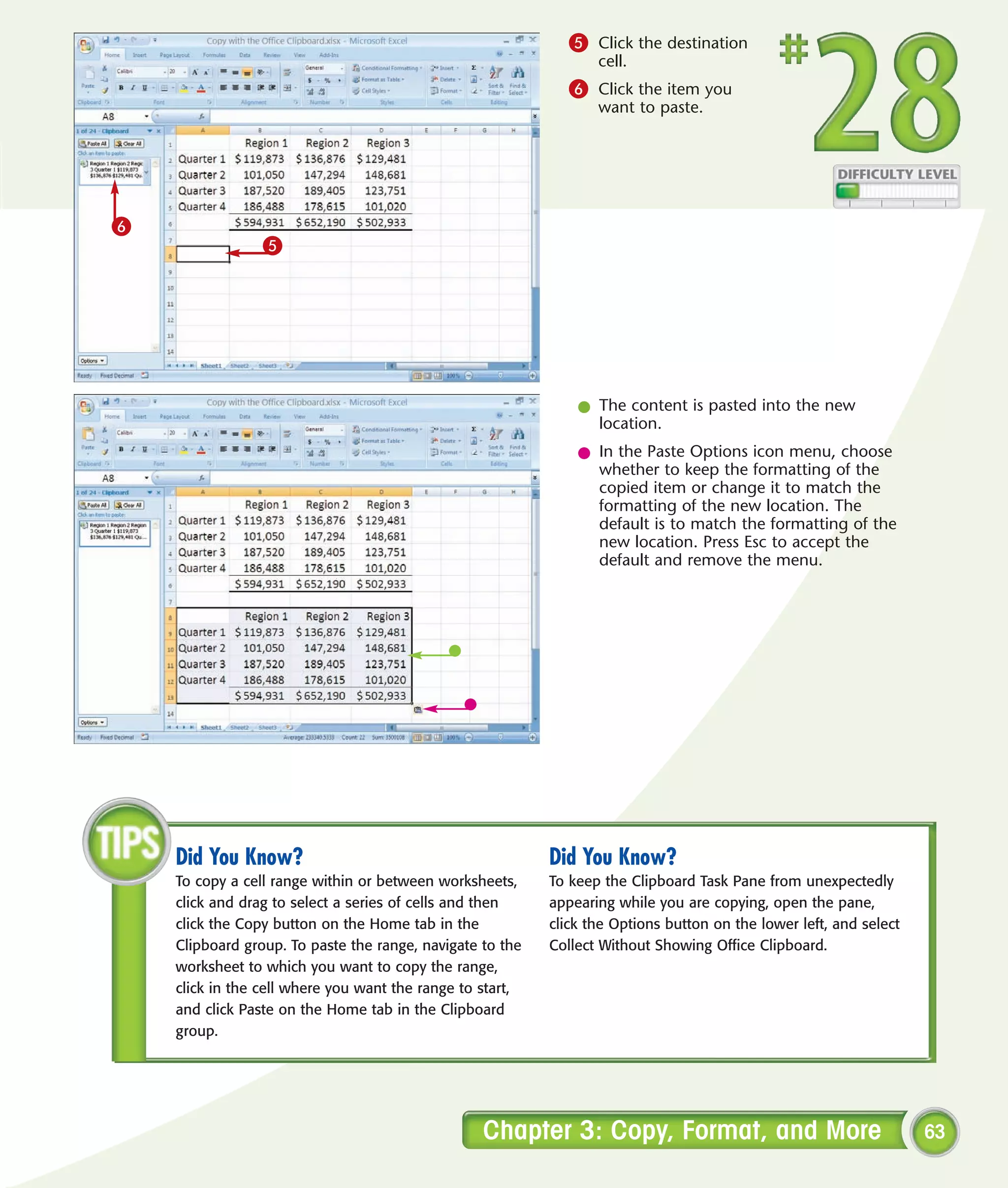 5 Click the destination
                                                                  cell.
                                                              6 Click the item you
                                                                  want to paste.




6
                 5




                                                               l The content is pasted into the new
                                                                 location.
                                                               l In the Paste Options icon menu, choose
                                                                 whether to keep the formatting of the
                                                                 copied item or change it to match the
                                                                 formatting of the new location. The
                                                                 default is to match the formatting of the
                                                                 new location. Press Esc to accept the
                                                                 default and remove the menu.




    Did You Know?                                          Did You Know?
    To copy a cell range within or between worksheets,     To keep the Clipboard Task Pane from unexpectedly
    click and drag to select a series of cells and then    appearing while you are copying, open the pane,
    click the Copy button on the Home tab in the           click the Options button on the lower left, and select
    Clipboard group. To paste the range, navigate to the   Collect Without Showing Office Clipboard.
    worksheet to which you want to copy the range,
    click in the cell where you want the range to start,
    and click Paste on the Home tab in the Clipboard
    group.




                                                  Chapter 3: Copy, Format, and More                                 63
 