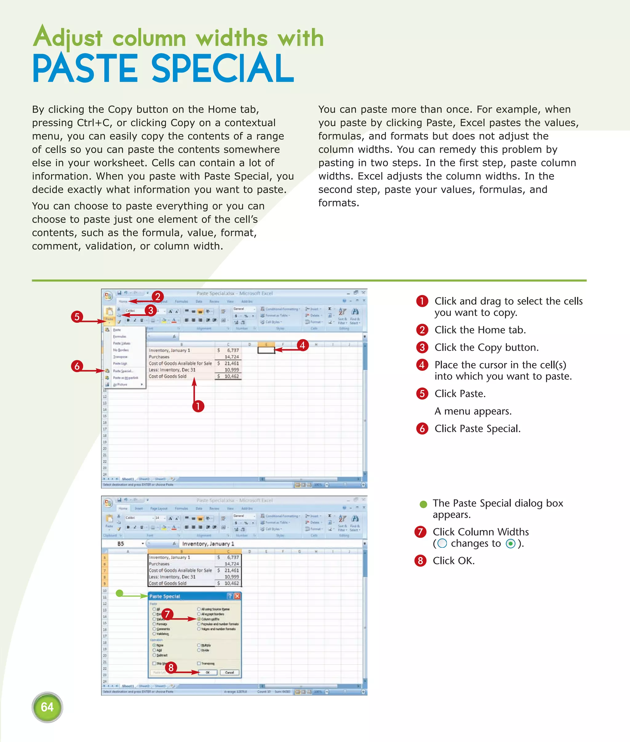 Adjust column widths with
PASTE SPECIAL
By clicking the Copy button on the Home tab,              You can paste more than once. For example, when
pressing Ctrl+C, or clicking Copy on a contextual         you paste by clicking Paste, Excel pastes the values,
menu, you can easily copy the contents of a range         formulas, and formats but does not adjust the
of cells so you can paste the contents somewhere          column widths. You can remedy this problem by
else in your worksheet. Cells can contain a lot of        pasting in two steps. In the first step, paste column
information. When you paste with Paste Special, you       widths. Excel adjusts the column widths. In the
decide exactly what information you want to paste.        second step, paste your values, formulas, and
You can choose to paste everything or you can             formats.
choose to paste just one element of the cell’s
contents, such as the formula, value, format,
comment, validation, or column width.




                       2                                                     1 Click and drag to select the cells
                      3                                                          you want to copy.
       5
                                                                             2 Click the Home tab.
                                                      4                      3 Click the Copy button.
       6                                                                     4 Place the cursor in the cell(s)
                                                                                 into which you want to paste.
                                                                             5 Click Paste.
                               1                                                 A menu appears.
                                                                             6 Click Paste Special.




                                                                              l The Paste Special dialog box
                                                                                appears.
                                                                             7 Click Column Widths
                                                                                 (   changes to      ).
                                                                             8 Click OK.



                         7



                           8


 64
 