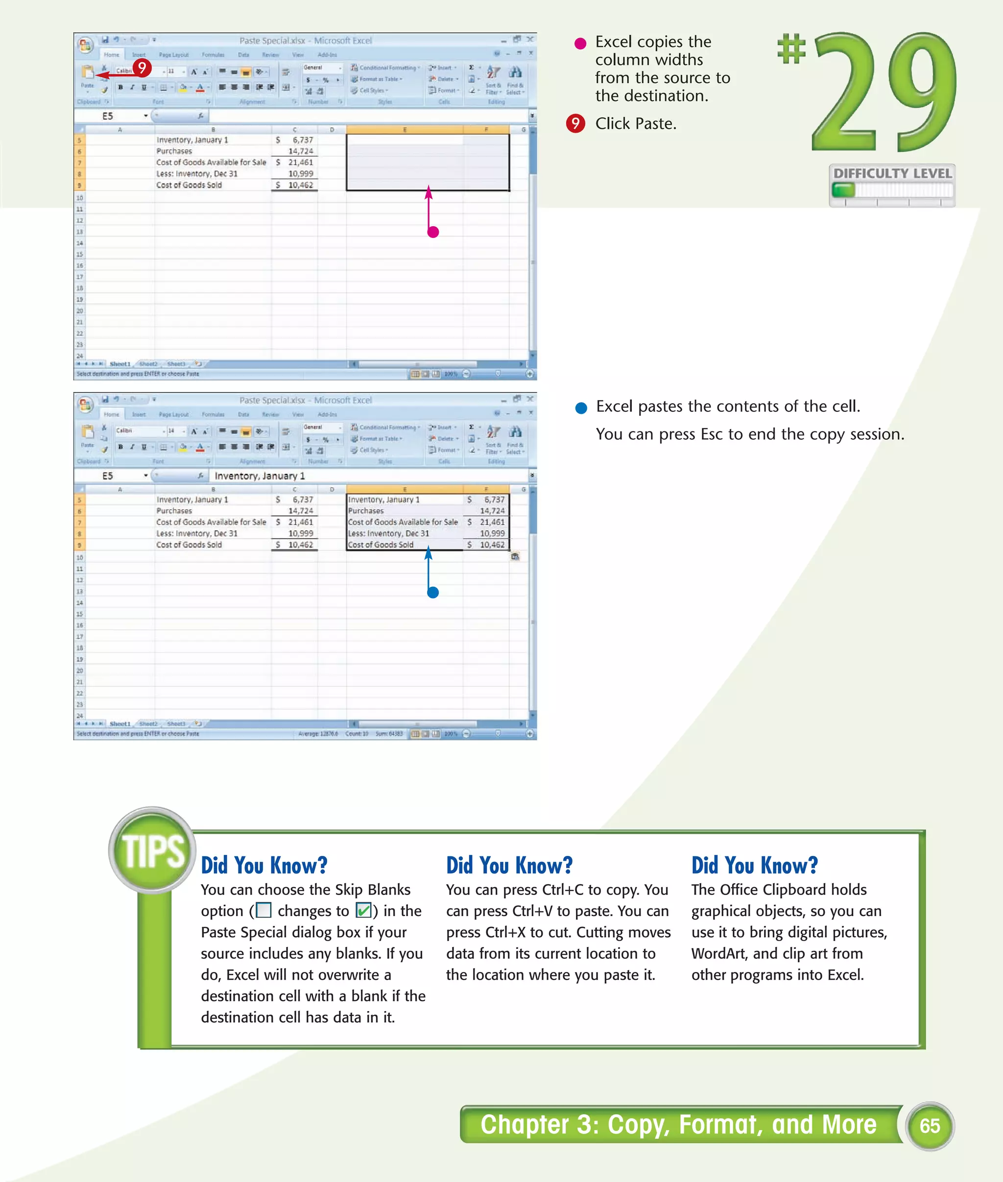 l Excel copies the
                                                                column widths
9                                                               from the source to
                                                                the destination.
                                                             9 Click Paste.




                                                              l Excel pastes the contents of the cell.
                                                                 You can press Esc to end the copy session.




    Did You Know?                          Did You Know?                        Did You Know?
    You can choose the Skip Blanks         You can press Ctrl+C to copy. You    The Office Clipboard holds
    option (    changes to     ) in the    can press Ctrl+V to paste. You can   graphical objects, so you can
    Paste Special dialog box if your       press Ctrl+X to cut. Cutting moves   use it to bring digital pictures,
    source includes any blanks. If you     data from its current location to    WordArt, and clip art from
    do, Excel will not overwrite a         the location where you paste it.     other programs into Excel.
    destination cell with a blank if the
    destination cell has data in it.




                                                Chapter 3: Copy, Format, and More                                   65
 
