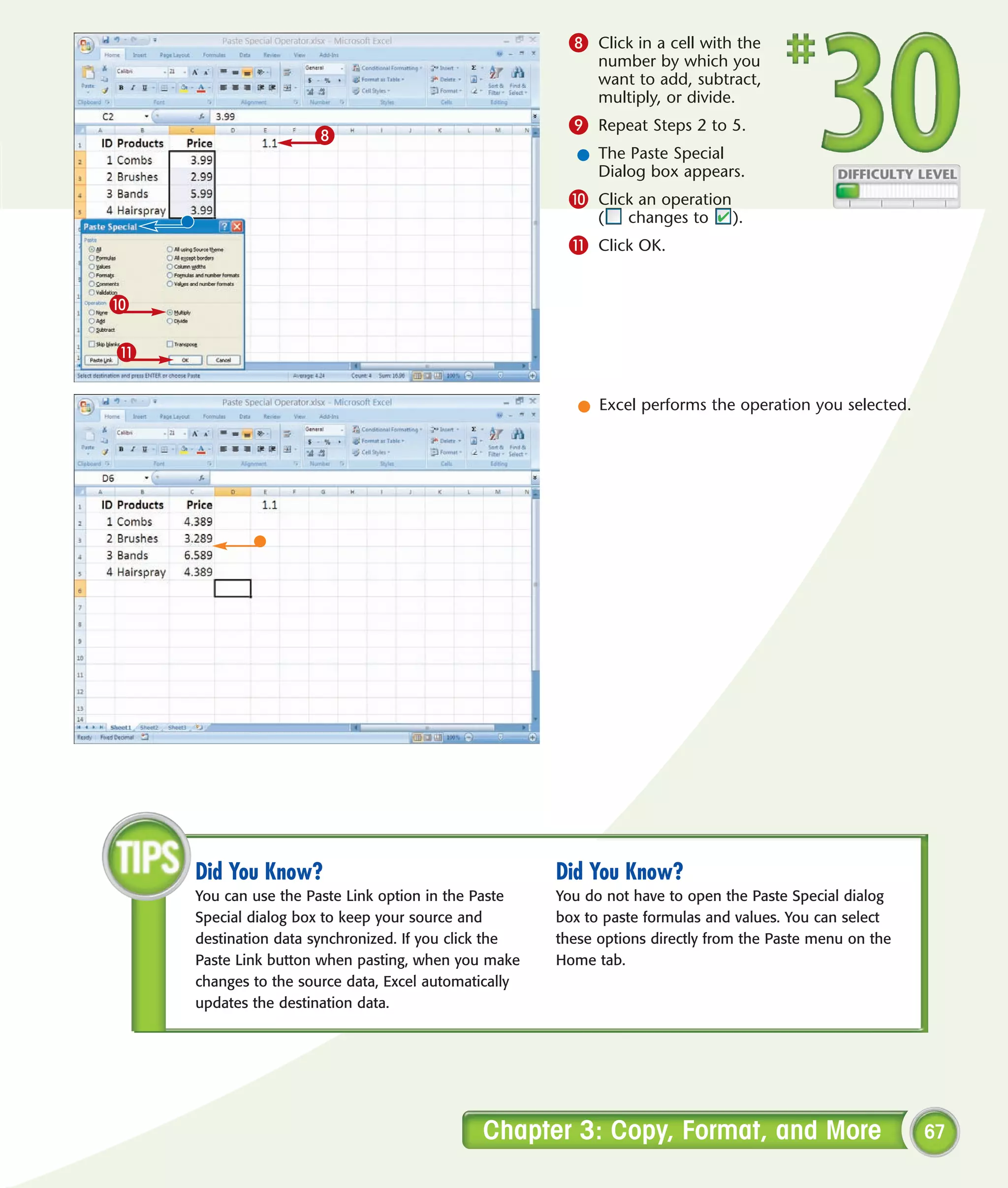 8 Click in a cell with the
                                                            number by which you
                                                            want to add, subtract,
                                                            multiply, or divide.
                                                       9 Repeat Steps 2 to 5.
                     8
                                                         l The Paste Special
                                                           Dialog box appears.
                                                       0 Click an operation
                                                            (   changes to     ).
                                                       ! Click OK.


0

!

                                                         l Excel performs the operation you selected.




    Did You Know?                                     Did You Know?
    You can use the Paste Link option in the Paste    You do not have to open the Paste Special dialog
    Special dialog box to keep your source and        box to paste formulas and values. You can select
    destination data synchronized. If you click the   these options directly from the Paste menu on the
    Paste Link button when pasting, when you make     Home tab.
    changes to the source data, Excel automatically
    updates the destination data.




                                             Chapter 3: Copy, Format, and More                            67
 
