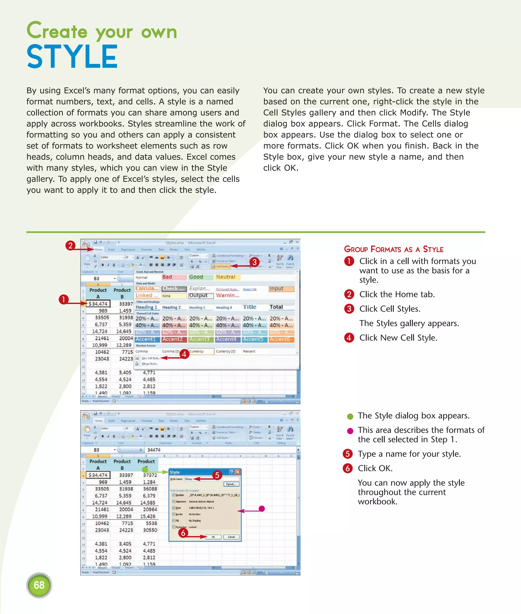 Create your own
STYLE
By using Excel’s many format options, you can easily            You can create your own styles. To create a new style
format numbers, text, and cells. A style is a named             based on the current one, right-click the style in the
collection of formats you can share among users and             Cell Styles gallery and then click Modify. The Style
apply across workbooks. Styles streamline the work of           dialog box appears. Click Format. The Cells dialog
formatting so you and others can apply a consistent             box appears. Use the dialog box to select one or
set of formats to worksheet elements such as row                more formats. Click OK when you finish. Back in the
heads, column heads, and data values. Excel comes               Style box, give your new style a name, and then
with many styles, which you can view in the Style               click OK.
gallery. To apply one of Excel’s styles, select the cells
you want to apply it to and then click the style.




          2                                                                        GROUP FORMATS AS A STYLE
                                                            3                      1 Click in a cell with formats you
                                                                                       want to use as the basis for a
                                                                                       style.
                                                                                   2 Click the Home tab.
        1
                                                                                   3 Click Cell Styles.
                                                                                       The Styles gallery appears.
                                                                                   4 Click New Cell Style.
                                       4




                                                                                    l The Style dialog box appears.
                                                                                    l This area describes the formats of
                                                                                      the cell selected in Step 1.
                                                                                   5 Type a name for your style.
                                                                                   6 Click OK.
                                                5
                                                                                       You can now apply the style
                                                                                       throughout the current
                                                                                       workbook.


                                       6




 68
 