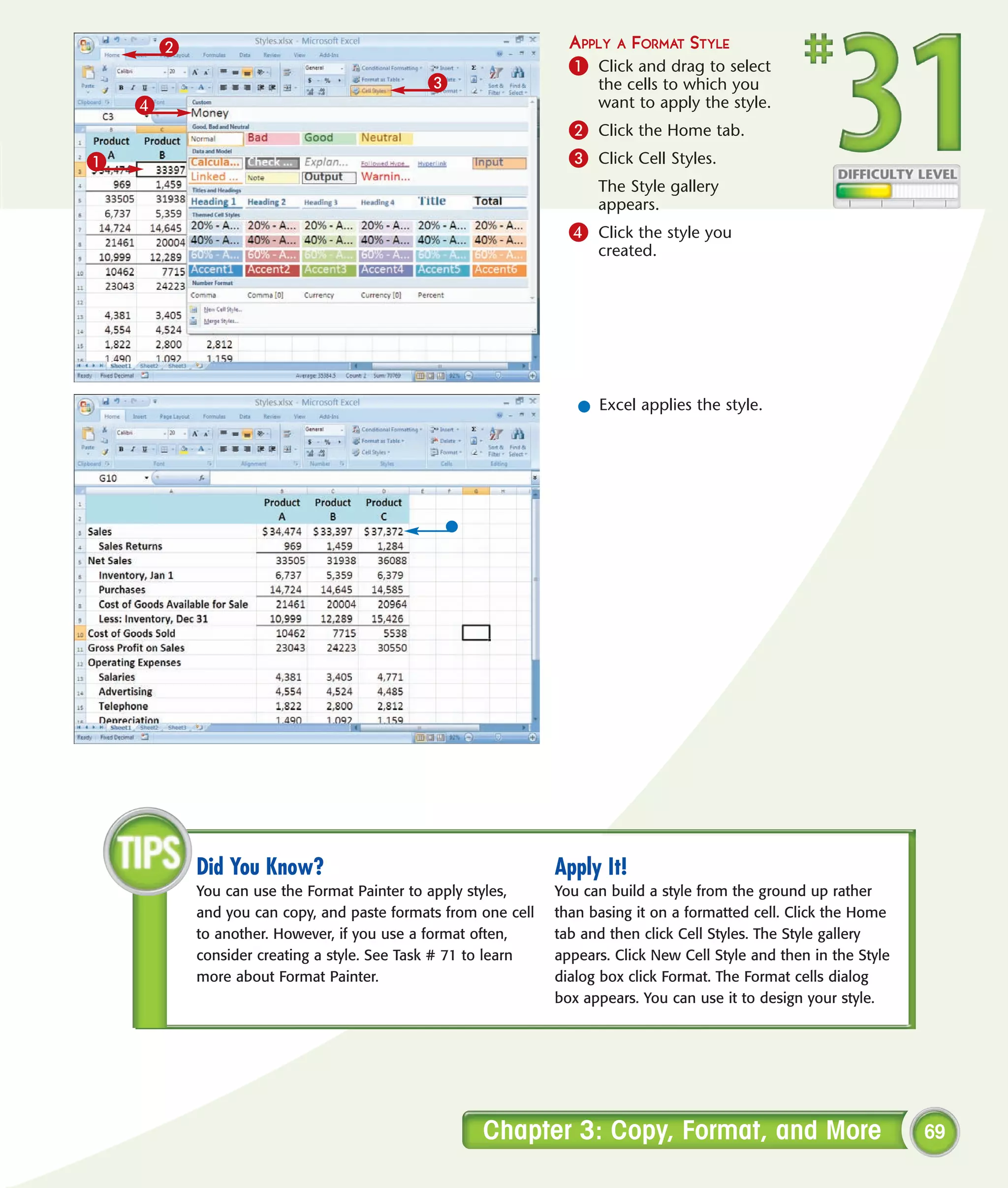 2                                                         APPLY A FORMAT STYLE
                                                                  1 Click and drag to select
                                             3                        the cells to which you
    4                                                                 want to apply the style.
                                                                  2 Click the Home tab.
1                                                                 3 Click Cell Styles.
                                                                      The Style gallery
                                                                      appears.
                                                                  4 Click the style you
                                                                      created.




                                                                   l Excel applies the style.




            Did You Know?                                       Apply It!
            You can use the Format Painter to apply styles,     You can build a style from the ground up rather
            and you can copy, and paste formats from one cell   than basing it on a formatted cell. Click the Home
            to another. However, if you use a format often,     tab and then click Cell Styles. The Style gallery
            consider creating a style. See Task # 71 to learn   appears. Click New Cell Style and then in the Style
            more about Format Painter.                          dialog box click Format. The Format cells dialog
                                                                box appears. You can use it to design your style.




                                                     Chapter 3: Copy, Format, and More                                69
 