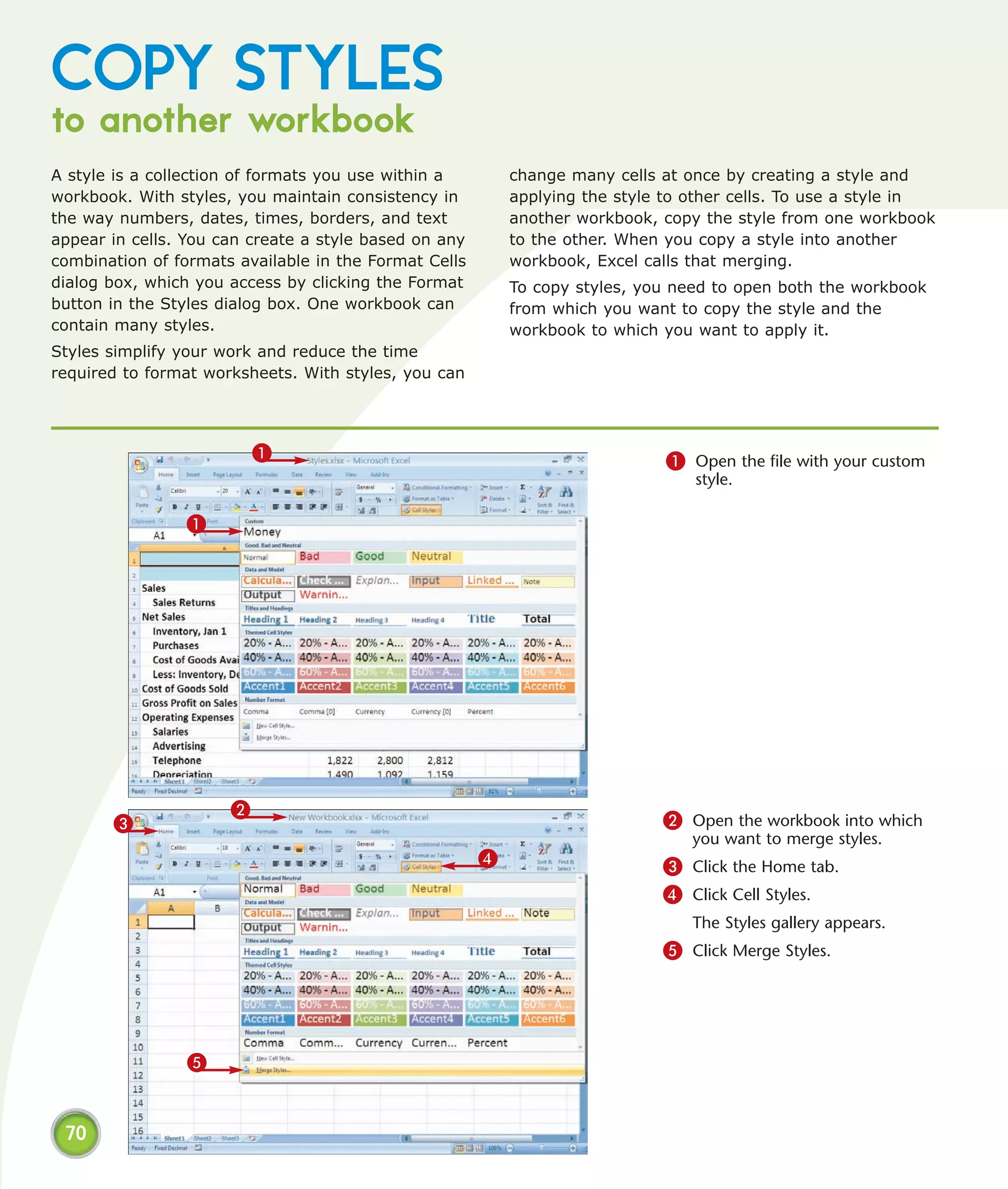 COPY STYLES
to another workbook
A style is a collection of formats you use within a        change many cells at once by creating a style and
workbook. With styles, you maintain consistency in         applying the style to other cells. To use a style in
the way numbers, dates, times, borders, and text           another workbook, copy the style from one workbook
appear in cells. You can create a style based on any       to the other. When you copy a style into another
combination of formats available in the Format Cells       workbook, Excel calls that merging.
dialog box, which you access by clicking the Format        To copy styles, you need to open both the workbook
button in the Styles dialog box. One workbook can          from which you want to copy the style and the
contain many styles.                                       workbook to which you want to apply it.
Styles simplify your work and reduce the time
required to format worksheets. With styles, you can




                          1                                                   1 Open the file with your custom
                                                                                 style.

                1




                      2
       3                                                                     2 Open the workbook into which
                                                                                 you want to merge styles.
                                                       4                     3 Click the Home tab.
                                                                             4 Click Cell Styles.
                                                                                 The Styles gallery appears.
                                                                             5 Click Merge Styles.




                 5


 70
 