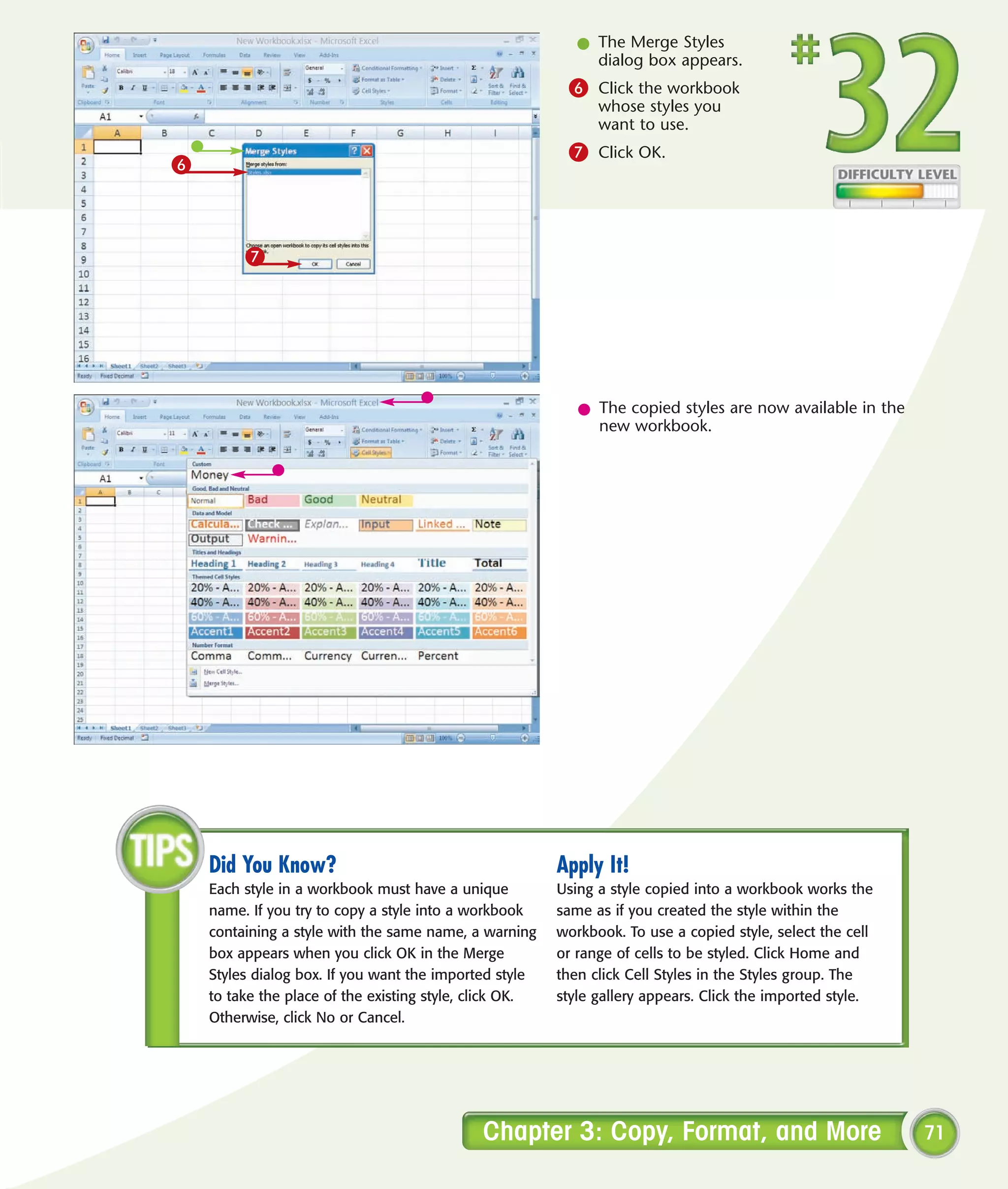l The Merge Styles
                                                              dialog box appears.
                                                          6 Click the workbook
                                                               whose styles you
                                                               want to use.
                                                          7 Click OK.
6



         7




                                                            l The copied styles are now available in the
                                                              new workbook.




    Did You Know?                                        Apply It!
    Each style in a workbook must have a unique          Using a style copied into a workbook works the
    name. If you try to copy a style into a workbook     same as if you created the style within the
    containing a style with the same name, a warning     workbook. To use a copied style, select the cell
    box appears when you click OK in the Merge           or range of cells to be styled. Click Home and
    Styles dialog box. If you want the imported style    then click Cell Styles in the Styles group. The
    to take the place of the existing style, click OK.   style gallery appears. Click the imported style.
    Otherwise, click No or Cancel.




                                             Chapter 3: Copy, Format, and More                              71
 