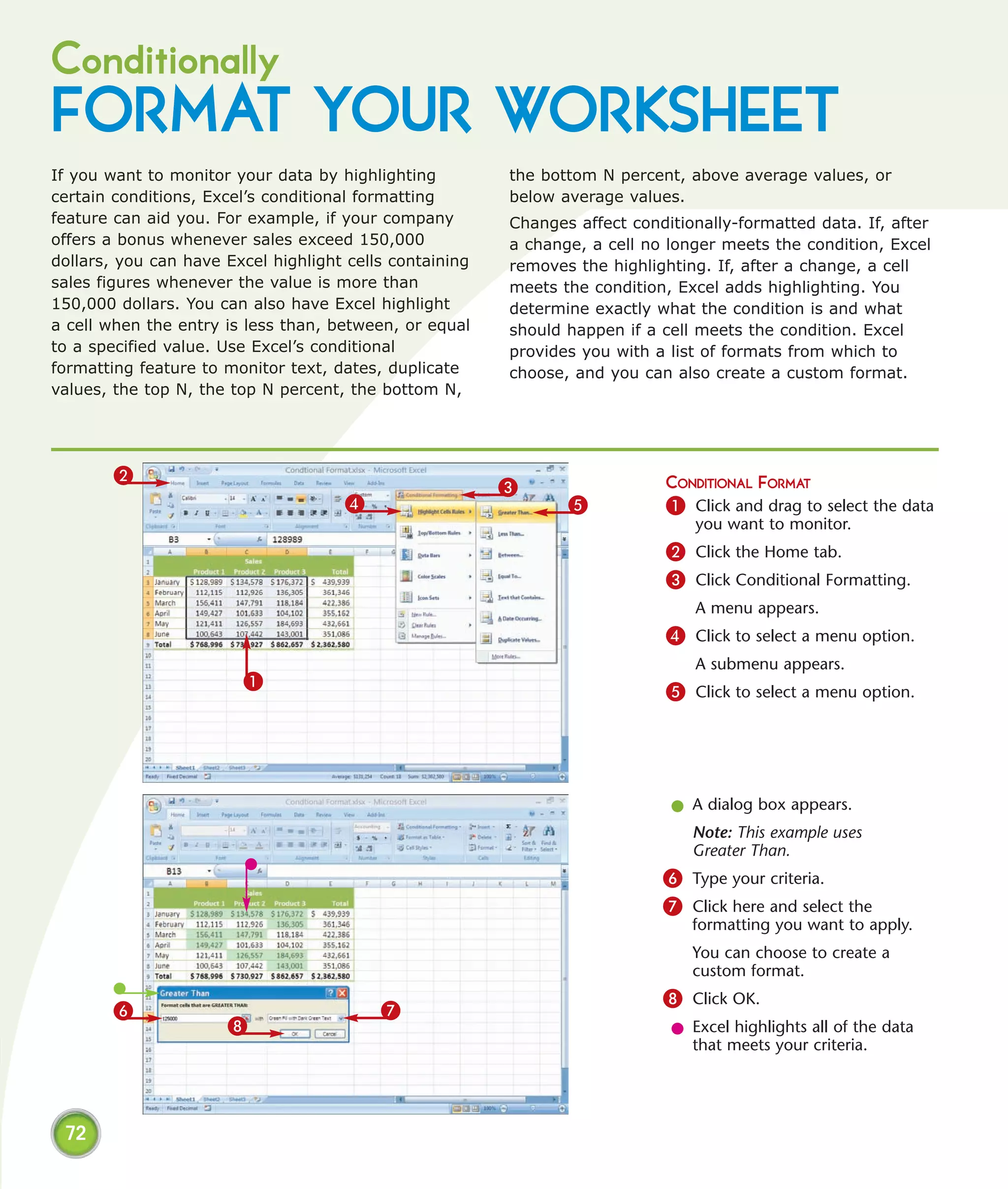 Conditionally
FORMAT YOUR WORKSHEET
If you want to monitor your data by highlighting         the bottom N percent, above average values, or
certain conditions, Excel’s conditional formatting       below average values.
feature can aid you. For example, if your company        Changes affect conditionally-formatted data. If, after
offers a bonus whenever sales exceed 150,000             a change, a cell no longer meets the condition, Excel
dollars, you can have Excel highlight cells containing   removes the highlighting. If, after a change, a cell
sales figures whenever the value is more than            meets the condition, Excel adds highlighting. You
150,000 dollars. You can also have Excel highlight       determine exactly what the condition is and what
a cell when the entry is less than, between, or equal    should happen if a cell meets the condition. Excel
to a specified value. Use Excel’s conditional            provides you with a list of formats from which to
formatting feature to monitor text, dates, duplicate     choose, and you can also create a custom format.
values, the top N, the top N percent, the bottom N,




        2
                                                         3                   CONDITIONAL FORMAT
                                     4                          5            1 Click and drag to select the data
                                                                                you want to monitor.
                                                                             2 Click the Home tab.
                                                                             3 Click Conditional Formatting.
                                                                                A menu appears.
                                                                             4 Click to select a menu option.
                                                                                A submenu appears.
                        1
                                                                             5 Click to select a menu option.




                                                                             l A dialog box appears.
                                                                                Note: This example uses
                                                                                Greater Than.
                                                                            6 Type your criteria.
                                                                            7 Click here and select the
                                                                                formatting you want to apply.
                                                                                You can choose to create a
                                                                                custom format.
                                                                            8 Click OK.
        6                                 7
                      8                                                      l Excel highlights all of the data
                                                                               that meets your criteria.




 72
 