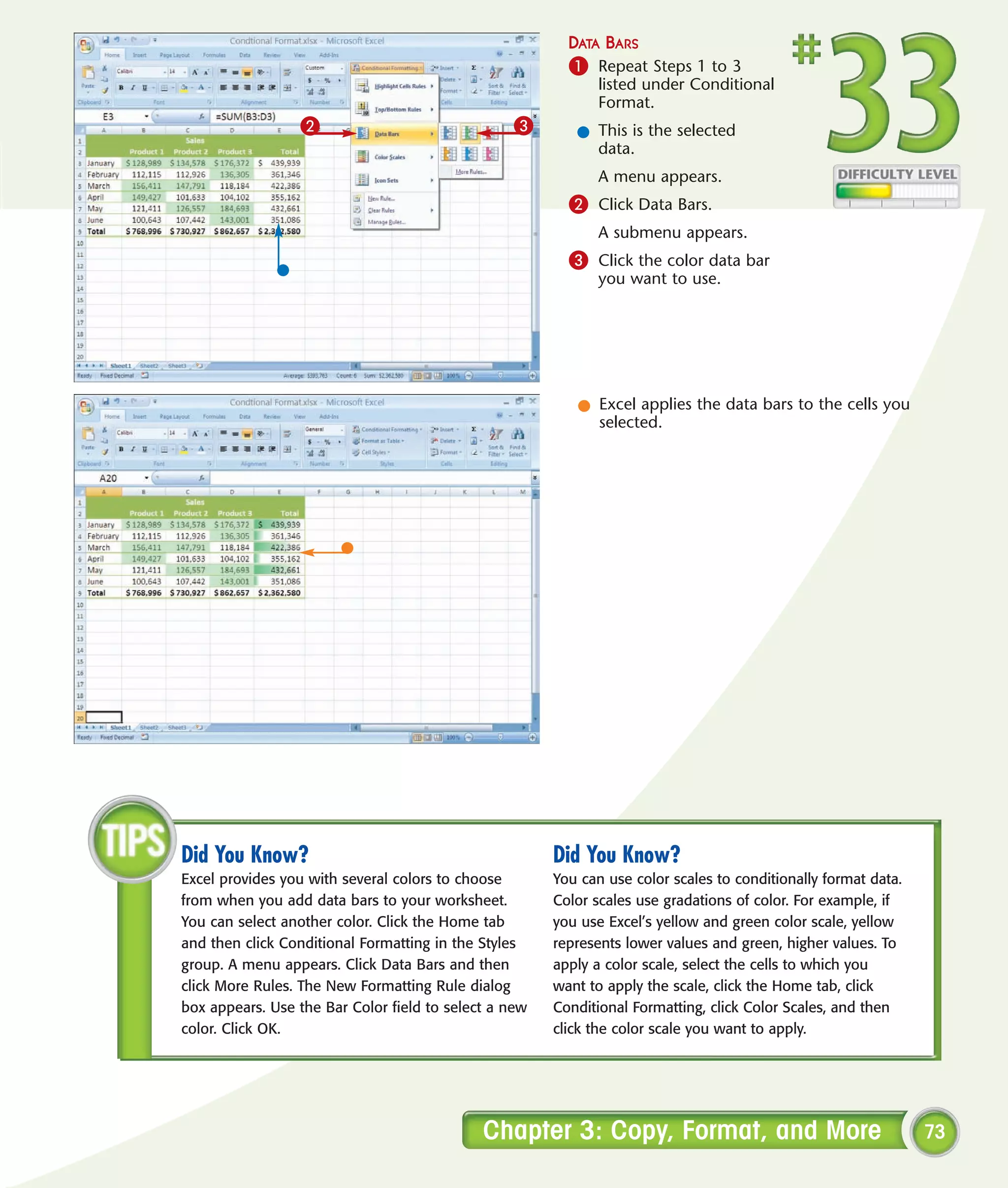 DATA BARS
                                                         1 Repeat Steps 1 to 3
                                                              listed under Conditional
                                                              Format.
                 2                                3       l This is the selected
                                                            data.
                                                              A menu appears.
                                                         2 Click Data Bars.
                                                              A submenu appears.
                                                         3 Click the color data bar
                                                              you want to use.




                                                          l Excel applies the data bars to the cells you
                                                            selected.




Did You Know?                                          Did You Know?
Excel provides you with several colors to choose       You can use color scales to conditionally format data.
from when you add data bars to your worksheet.         Color scales use gradations of color. For example, if
You can select another color. Click the Home tab       you use Excel’s yellow and green color scale, yellow
and then click Conditional Formatting in the Styles    represents lower values and green, higher values. To
group. A menu appears. Click Data Bars and then        apply a color scale, select the cells to which you
click More Rules. The New Formatting Rule dialog       want to apply the scale, click the Home tab, click
box appears. Use the Bar Color field to select a new   Conditional Formatting, click Color Scales, and then
color. Click OK.                                       click the color scale you want to apply.




                                             Chapter 3: Copy, Format, and More                                  73
 