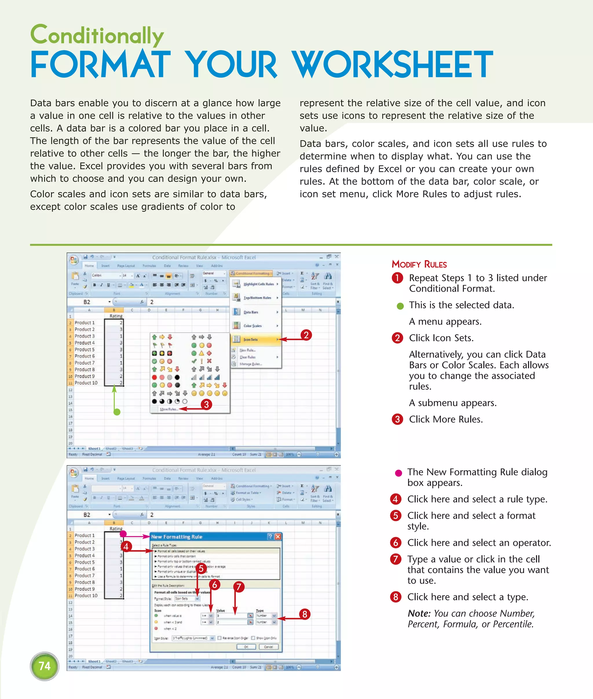 Conditionally
FORMAT YOUR WORKSHEET
Data bars enable you to discern at a glance how large      represent the relative size of the cell value, and icon
a value in one cell is relative to the values in other     sets use icons to represent the relative size of the
cells. A data bar is a colored bar you place in a cell.    value.
The length of the bar represents the value of the cell     Data bars, color scales, and icon sets all use rules to
relative to other cells — the longer the bar, the higher   determine when to display what. You can use the
the value. Excel provides you with several bars from       rules defined by Excel or you can create your own
which to choose and you can design your own.               rules. At the bottom of the data bar, color scale, or
Color scales and icon sets are similar to data bars,       icon set menu, click More Rules to adjust rules.
except color scales use gradients of color to




                                                                               MODIFY RULES
                                                                               1 Repeat Steps 1 to 3 listed under
                                                                                   Conditional Format.
                                                                                l This is the selected data.
                                                                                   A menu appears.
                                                           2                   2 Click Icon Sets.
                                                                                   Alternatively, you can click Data
                                                                                   Bars or Color Scales. Each allows
                                                                                   you to change the associated
                                                                                   rules.
                                      3                                            A submenu appears.
                                                                               3 Click More Rules.



                                                                                l The New Formatting Rule dialog
                                                                                  box appears.
                                                                               4 Click here and select a rule type.
                                                                               5 Click here and select a format
                                                                                   style.

                    4                                                          6 Click here and select an operator.
                                                                               7 Type a value or click in the cell
                                    5                                              that contains the value you want
                                        6                                          to use.
                                             7
                                                                               8 Click here and select a type.
                                                           8                       Note: You can choose Number,
                                                                                   Percent, Formula, or Percentile.



 74
 
