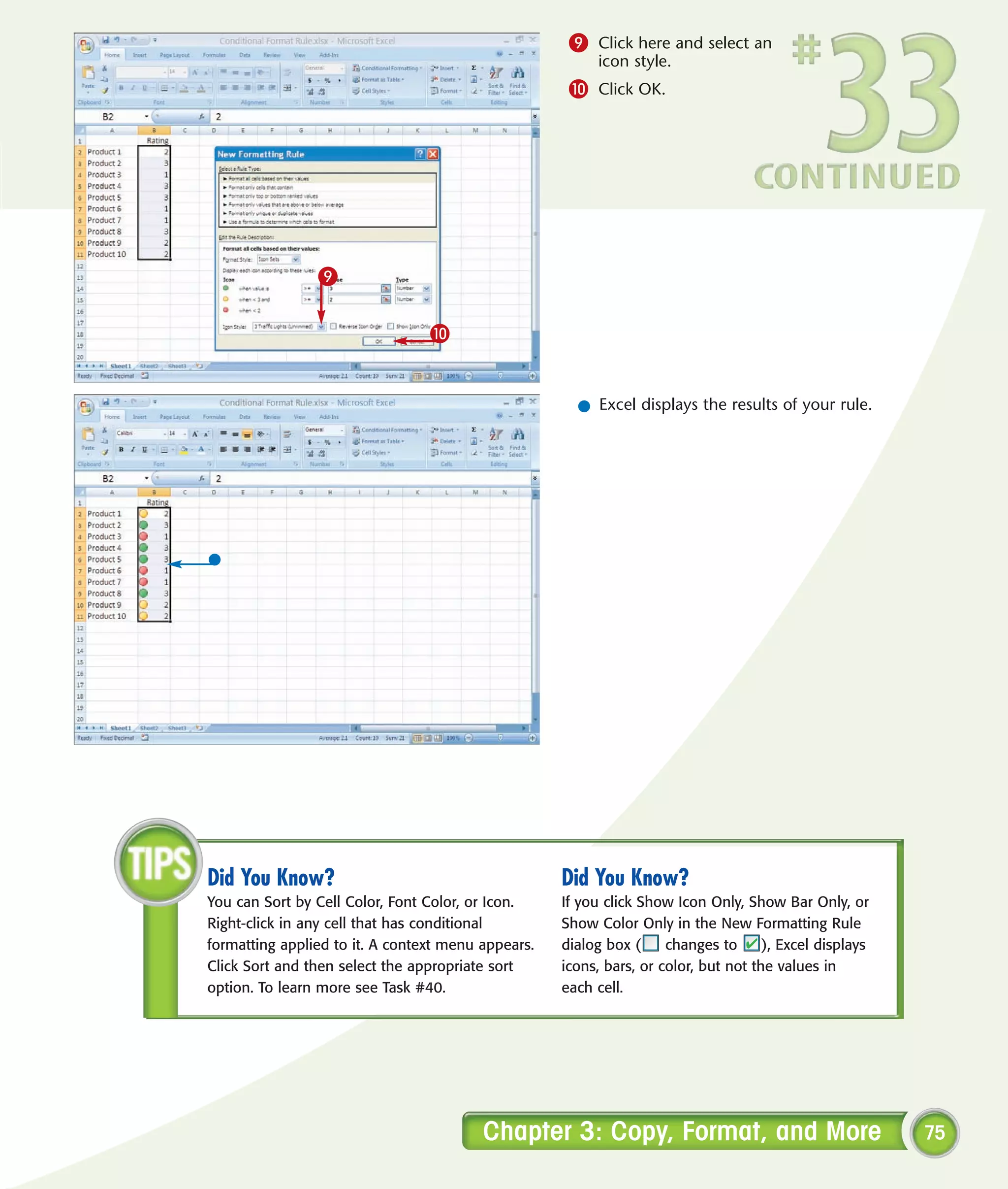 9 Click here and select an
                                                         icon style.
                                                     0 Click OK.




                9

                                 0


                                                      l Excel displays the results of your rule.




Did You Know?                                       Did You Know?
You can Sort by Cell Color, Font Color, or Icon.    If you click Show Icon Only, Show Bar Only, or
Right-click in any cell that has conditional        Show Color Only in the New Formatting Rule
formatting applied to it. A context menu appears.   dialog box (     changes to      ), Excel displays
Click Sort and then select the appropriate sort     icons, bars, or color, but not the values in
option. To learn more see Task #40.                 each cell.




                                         Chapter 3: Copy, Format, and More                               75
 