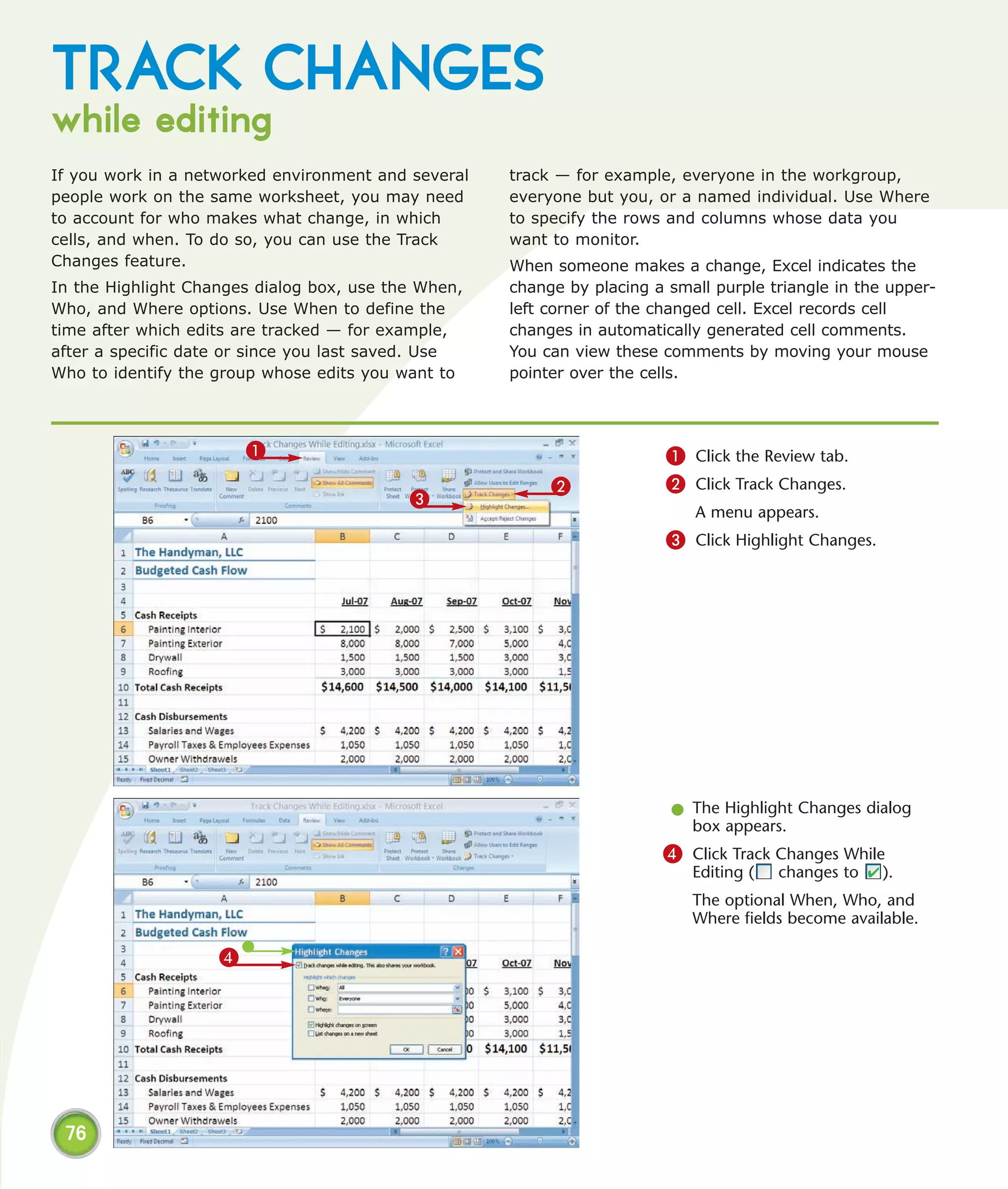 TRACK CHANGES
while editing
If you work in a networked environment and several   track — for example, everyone in the workgroup,
people work on the same worksheet, you may need      everyone but you, or a named individual. Use Where
to account for who makes what change, in which       to specify the rows and columns whose data you
cells, and when. To do so, you can use the Track     want to monitor.
Changes feature.                                     When someone makes a change, Excel indicates the
In the Highlight Changes dialog box, use the When,   change by placing a small purple triangle in the upper-
Who, and Where options. Use When to define the       left corner of the changed cell. Excel records cell
time after which edits are tracked — for example,    changes in automatically generated cell comments.
after a specific date or since you last saved. Use   You can view these comments by moving your mouse
Who to identify the group whose edits you want to    pointer over the cells.



                        1                                                1 Click the Review tab.
                                                          2              2 Click Track Changes.
                                           3
                                                                            A menu appears.
                                                                         3 Click Highlight Changes.




                                                                         l The Highlight Changes dialog
                                                                           box appears.
                                                                        4 Click Track Changes While
                                                                            Editing (   changes to    ).
                                                                            The optional When, Who, and
                                                                            Where fields become available.

                    4




 76
 